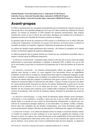 Méthodologie de collecte des données en Français sur Objectif Spécifique │ 3
Points Communs - Recherche en didactique des langues sur objectif(s) spécifique(s), N° 2 │ 04-2015
Chantal Parpette, Université Lumière-Lyon 2, Laboratoire ICAR (France)
Catherine Carras, Université Grenoble-Alpes, Laboratoire LIDILEM (France)
Laura Abou Haidar, Université Grenoble-Alpes, Laboratoire LIDILEM (France)
Avant-propos
Le FOS se caractérise pour les concepteurs de programmes par le traitement de contextes nouveaux ne
relevant pas de ce vécu quotidien partagé par tous et qui est l’objet essentiel des méthodes de français
général. Les besoins de formation en FOS touchent des domaines professionnels, dans lesquels
circulent des savoirs et sont à l’œuvre des savoir-faire spécifiques aux membres de la profession et
largement inconnus de l’ensemble des locuteurs extérieurs au domaine.
La première étape du travail de conception en FOS consiste à se familiariser avec le milieu cible pour
en découvrir l’organisation, les fonctions, les acteurs et les discours, en d’autres termes à collecter un
ensemble de données sur lesquelles s’appuiera l’élaboration du programme de formation.
La collecte des données remplit globalement deux fonctions : elle informe le concepteur sur le champ
à traiter, et fournit des supports de séquences pédagogiques.
La réflexion proposée dans la journée d’étude qui a donné lieu aux contributions rassemblées dans ce
numéro s’articule autour de différentes dimensions :
− La dimension institutionnelle : la première étape consiste à créer des liens avec les acteurs du champ
professionnel ou universitaire demandeur, à expliquer la démarche FOS, et définir avec eux le rôle
qu’ils sont amenés à jouer dans la construction du programme par le biais des données qu’ils peuvent
fournir.
− La dimension contextuelle : les situations professionnelles offrent une gamme très élargie de
relations entre discours et action. Le cours magistral d’un universitaire devant un amphithéâtre
d’étudiants en droit offre un exemple de communication dans lequel la composante langagière occupe
la place essentielle. Les échanges entre un médecin et son patient lors d’une consultation médicale font
intervenir de manière déjà plus marquée la combinaison entre geste et parole. Ce qui se passe sur un
chantier de construction figure à l’autre bout de cette chaîne : l’espace, le temps, les gestes et les objets
de l’action professionnelle structurent les discours de manière fondamentale au point qu’il n’est pas
possible de les en dissocier. Il en va de même pour les écrits : un ouvrage d’histoire, une œuvre
littéraire ont une existence plus autonome qu’un compte-rendu d’expérience de laboratoire lié à son
contexte de production. Cette diversité de situations impacte fortement les procédures de recueil de
données.
− La dimension méthodologique : il s’agit ensuite de déterminer quelles données seront constituées.
«Constituées » et non seulement « recueillies » parce que tout ce qui est visible, observable, dans le
champ étudié vit et prend son sens à partir de fonctionnements institutionnels et culturels qui, eux,
relèvent de connaissances partagées implicites, et non observables. Les données visibles, existantes,
doivent donc être complétées par des données d’explicitation, sous forme d’entretiens auprès des
acteurs professionnels, données sollicitées qui participeront à l’élaboration des supports de formation.
− La dimension technique : si la collecte des données écrites est simple, le recueil des données sonores
et visuelles est exigeant sur le plan technique en ce qui concerne la captation des situations et des
discours en action. Les espaces clos comme des bureaux ou des amphithéâtres d’université offrent des
conditions d’enregistrement relativement aisées, mais il en va tout autrement des espaces ouverts tels
que les chantiers, où les actions sont à l’œuvre simultanément dans des lieux dispersés. La dispersion
 