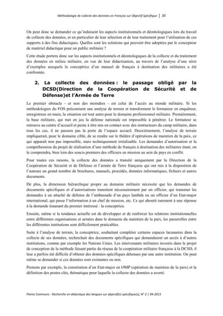 Méthodologie de collecte des données en Français sur Objectif Spécifique │ 30
Points Communs - Recherche en didactique des langues sur objectif(s) spécifique(s), N° 2 │ 04-2015
On peut donc se demander ce qu’induisent les aspects institutionnels et déontologiques lors du travail
de collecte des données, et en particulier de leur sélection et de leur traitement pour l’utilisation de ces
supports à des fins didactiques. Quelles sont les solutions qui peuvent être adoptées par le concepteur
de matériel didactique pour un public militaire ?
Cette étude portera donc sur les aspects institutionnels et déontologiques de la collecte et du traitement
des données en milieu militaire, en vue de leur didactisation, au travers de l’analyse d’une série
d’exemples auxquels la conceptrice d’un manuel de français à destination des militaires a été
confrontée.
2. La collecte des données : le passage obligé par la
DCSD(Direction de la Coopération de Sécurité et de
Défense)et l’Armée de Terre
Le premier obstacle - et non des moindres - est celui de l’accès au monde militaire. Si les
méthodologies du FOS préconisent une analyse de terrain et transforment le formateur en enquêteur,
enregistreur en main, la situation est tout autre pour le domaine professionnel militaire. Premièrement,
la base militaire, qui met en jeu la défense nationale est impossible à pénétrer. Le formateur se
retrouve au centre d’accueil et peine à être mis en contact avec des instructeurs du camp militaire, dans
tous les cas, il ne passera pas la porte de l’espace accueil. Deuxièmement, l’analyse de terrain
impliquerait, pour le domaine cible, de se rendre sur le théâtre d’opérations de maintien de la paix, ce
qui apparaît non pas impossible, mais techniquement irréalisable. Les demandes d’autorisation et la
compréhension du projet de réalisation d’une méthode de français à destination des militaires étant, on
le comprendra, bien loin des soucis premiers des officiers en mission au sein de pays en conflit.
Pour toutes ces raisons, la collecte des données a transité uniquement par la Direction de la
Coopération de Sécurité et de Défense et l’armée de Terre française qui ont mis à la disposition de
l’auteure un grand nombre de brochures, manuels, procédés, données informatiques, fichiers et autres
documents.
De plus, la dimension hiérarchique propre au domaine militaire nécessite que les demandes de
documents spécifiques et d’autorisations transitent nécessairement par un officier, qui transmet les
demandes à un attaché de défense de l’ambassade d’un pays lambda ou un officier d’un Etat-major
international, qui passe l’information à un chef de mission, etc. Ce qui aboutit rarement à une réponse
à la demande émanant du premier intéressé : la conceptrice.
Ensuite, même si la tendance actuelle est de développer et de renforcer les relations institutionnelles
entre différentes organisations et armées dans le domaine du maintien de la paix, les passerelles entre
les différentes institutions sont difficilement praticables.
Suite à l’analyse de terrain, la conceptrice, souhaitant compléter certains espaces lacunaires dans la
collecte de ses données, recherchait des documents spécifiques qui demandaient un accès à d’autres
institutions, comme par exemple les Nations Unies. Les intervenants militaires investis dans le projet
de conception de la méthode faisant partie du réseau de la coopération militaire française à la DCSD, il
leur a parfois été difficile d’obtenir des données spécifiques détenues par une autre institution. On peut
même se demander si ces données sont existantes ou non.
Prenons par exemple, la constitution d’un Etat-major en OMP (opération de maintien de la paix) et la
définition des postes clés, thématique pour laquelle la collecte des données a avorté.
 