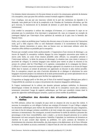 Méthodologie de collecte des données en Français sur Objectif Spécifique │ 31
Points Communs - Recherche en didactique des langues sur objectif(s) spécifique(s), N° 2 │ 04-2015
Ces données étaient nécessaires à la fois pour donner un accès à la connaissance générale du domaine
à la conceptrice, ainsi que pour être utilisées comme éventuels supports à didactiser.
Ceci s’explique, non pas par une mauvaise volonté de la part des institutions de répondre à la
demande, mais plutôt par le fait de la complexité et de l’étendue de l’institution elle-même, qui fait
qu’à nouveau, la transmission de la demande de données se perd dans les méandres du réseau
institutionnel.
Cela conduit la conceptrice à utiliser des stratégies d’évitement, et à contourner le sujet en ne
présentant pas la constitution d’un état-major à proprement dit, mais en évoquant un exemple de
contingent déployé par l’état-major d’une opération de maintien de la paix sous la bannière des
Nations Unies.
Enfin, ceci a induit un problème pour l’analyse des discours oraux et la mise en œuvre de l’interaction
orale, qu’il a fallu esquiver. Elles se sont finalement résumées à la reconstitution de dialogues,
briefings, réunion interarmées et autres, dans un bureau avec un intervenant militaire selon des
situations cibles définies au préalable par la conceptrice.
Prenons par exemple comme tâche professionnelle « l’organisation d’une mission de déminage », au
travers de laquelle la conceptrice souhaite dégager les actes langagiers nécessaires pour mettre en
œuvre cette tâche, au cours d’une réunion préalable entre officiers. La conceptrice présente à
l’intervenant militaire : la tâche (la mission de déminage), la situation (une zone minée à nettoyer à
proximité de villages), le contexte langagier (une réunion pour mettre en place la mission) et les
acteurs (le colonel, chef de l’Etat-Major et le capitaine, commandant de la compagnie du Génie).
L’officier et l’auteure conçoivent ensemble un dialogue approprié à la situation et au niveau de langue
défini dans le manuel, en tentant de présenter aux apprenants un discours le plus réaliste possible.
Puis, la conceptrice conçoit une série d’activités découlant de ce dialogue et sélectionne les actes
langagiers récurrents propres à la réalisation de la tâche professionnelle qui seront spécialement mis en
valeur dans le scénario pédagogique pour faciliter leur appropriation.
L’exposition au langage parlé se fait donc par le biais d’un matériel langagier fabriqué pour palier à
l’impossibilité de constituer un corpus et de présenter des situations langagières authentiques.
Si l’aspect institutionnel de la collecte des données présente quelques embûches, la dimension
déontologique évidente du domaine cible rend la tâche de la conceptrice encore plus complexe,
notamment concernant l’usage de supports authentiques, qui bien que considérés comme étant le
garant des approches méthodologiques actuelles, a posé un certain nombre de problèmes.
3. L’utilisation des données des situations professionnelles
réelles
En FOS militaire, utiliser des exemples de pays réels en situation de crise ne peut être réalisé. A
nouveau, la conceptrice se voit obligée d’utiliser une stratégie d’évitement. Ce qui l’oblige à adapter
les documents authentiques pour réaliser des documents fictifs en mentionnant des pays imaginaires,
ceci dans le but de ménager certaines sensibilités et de tenir compte des enjeux géopolitiques locaux,
nationaux et internationaux. Par conséquent, on tend à transformer la réalité de manière à présenter des
personnages et des lieux vraisemblables, mais « atypés », au travers desquels personne ne se sentira
directement visé mais auxquels chacun pourra s’identifier. Cependant, les institutions de formation en
maintien de la paix avaient déjà répondu au problème. Un cycle commun de formation et
d'entraînement des structures décisionnelles, des états-majors et du déploiement de la Force Africaine
en Attente a été élaboré au niveau continental. L’objectif était de créer des outils d’entraînement utiles
 