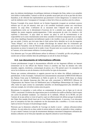 Méthodologie de collecte des données en Français sur Objectif Spécifique │ 33
Points Communs - Recherche en didactique des langues sur objectif(s) spécifique(s), N° 2 │ 04-2015
pays, les relations interétatiques, les politiques intérieure et étrangère des Etats, même si ces actualités
sont réelles et indiscutables, l’auteure se doit de ne prendre aucun parti pris et de ne pas faire de choix
hasardeux, ni de véhiculer des représentations qui pourraient s’avérer dangereuses. Le manuel est un
outil de médiation entre l’enseignant et l’enseigné, et donc bel et bien un carrefour entre les cultures.
Prenons l’exemple d’un encart d'article sur la Guinée Equatoriale évoquant un soi-disant exercice
militaire qui n’a pas été annoncé, mais qui a été considéré localement comme une vraie-fausse
tentative de coup d'état. L’utilisation de ce document dont l’objectif était une activité de
compréhension écrite sur le déroulement d’exercices de tir a entraîné avec surprise une réaction
indignée des jeunes stagiaires guinéo-équatoriens. L’idée sous-jacente de cette vive réaction a été
exprimée à demi-mots : le pays (dont on mesure sur place la soif de reconnaissance et de
respectabilité sur la scène internationale) serait donc considéré à l'extérieur uniquement sous cet angle,
celui d'une république bananière inévitablement sujette à des troubles et qui, de surcroît, ne contrôle
pas son armée. L'article, qui n'est autre dans le fond, qu'une brève dénichée sur le site du magazine
"Jeune Afrique", est à mettre sur le compte d'un ancrage du manuel dans les événements qui
participent de l'actualité, voire de l'histoire du continent, sans parti pris aucun, mais avec le souci de
documenter au mieux le manuel et de le rendre vivant. On peut noter sur ce point une maladresse que
ni l’auteure, ni les intervenants militaires n’avaient présagée.
Ceci démontre que l’on peut difficilement utiliser la référence à l´actualité, qu´elle soit politique ou
sociale sans se laisser entraîner dans des polémiques au sein de la classe de langue.
4.2. Les documents et informations officiels
Comme précédemment évoqué la documentation officielle est très largement diffusée sur Internet
(notamment sur le site officiel des Nations Unies) et constitue une base de données très riche
(mandats, rapports, résolutions, communiqués de presse, etc.). Elle permet aussi à la conceptrice de
suivre les évolutions au sein du domaine et de diversifier les types de documents.
Notons que certaines informations et supports peuvent tout de même être diffusés totalement ou
partiellement. A titre d’exemple, l’utilisation de la documentation concernant la MINUSTAH (Mission
des Nations Unies pour la Stabilisation en Haïti) (à partir du 12 janvier 2010) laisse un champ
d’utilisation des données beaucoup plus libre que celle concernant la MONUSCO (Mission de
l’Organisation des Nations Unies de Stabilisation pour la République Démocratique du Congo). En
effet, traiter de sujets comme les catastrophes naturelles est déontologiquement plus abordable que
celui par exemple, du viol utilisé comme arme de guerre.
Récemment, la conceptrice a voulu utiliser un communiqué de presse, mis en ligne sur le site de
l’ONU, concernant l’évolution des négociations pour la résolution du conflit au Darfour. Etait évoquée
une action du président soudanais. Les relecteurs de la méthode, officiers de la DCSD, ont prié
l’auteure de ne pas utiliser ce texte tel quel.Le sujet est effectivement très délicat puisque le président
fait l'objet d'un mandat d'arrêt lancé par la Cour Pénale Internationale. A nouveau, il est nécessaire
pour la conceptrice de faire des compromis sur des documents dits « sensibles ». Ce texte sera donc
repris au travers d’un pays et de personnages atypés.
Précisons que la dimension culturelle de l’ouvrage est duelle à savoir – cultures africaines/culture
militaire. Au sein même de ces deux entités la notion même de culture est plurielle et donc complexe.
Ce qui a amené l’auteure à un type de raisonnement identique concernant la dangereuse utilisation des
données collectées sur la Toile pour répondre aux objectifs culturels et socio-historiques.
 