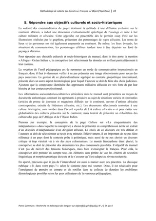 Méthodologie de collecte des données en Français sur Objectif Spécifique │ 34
Points Communs - Recherche en didactique des langues sur objectif(s) spécifique(s), N° 2 │ 04-2015
5. Répondre aux objectifs culturels et socio-historiques
La volonté des commanditaires du projet destinant la méthode à une diffusion exclusive sur le
continent africain, a induit une dimension civilisationnelle spécifique de l'ouvrage et donc à lier
culture militaire et africaine. Cette approche est perceptible dès le premier coup d'œil sur les
illustrations réalisées par le graphiste, présentant des personnages de types africains. Les noms de
lieux et de personnes ont été également empruntés au continent. De même, les lieux évoqués, les
situations de communication, les personnages célèbres tendent tous à être dépeints sur fond de
paysages africains.
Pour répondre aux objectifs culturels et socio-historiques du manuel, dont le titre porte la mention
« Afrique - Océan Indien », la conceptrice doit sélectionner les données en veillant particulièrement à
leur contenu.
La vocation de l’outil pédagogique est de permettre un mode de communication internationale en
français, donc il faut évidemment veiller à ne pas présenter une image dévalorisante pour aucun des
pays concernés. La gestion de ce pluriculturalisme appliqué au contexte géopolitique international,
présente alors un autre aspect déontologique pour lequel l’auteure se doit de faire des choix judicieux.
Ajoutons que la composante identitaire des apprenants militaires africains est très forte de par leur
histoire et leur contexte professionnel.
Les informations socio-historico-culturelles véhiculées dans le manuel sont présentées au moyen de
documents authentiques amenant les apprenants à produire au sujet de situations variées et contrastées
(articles de presse de journaux et magazines diffusés sur le continent, œuvres d’artistes africains
contemporains, extraits de littérature africaine, etc.). Les documents sélectionnés renvoient à une
culture hétérogène, sans tomber dans l’écueil « parler de LA culture africaine » et pour éviter une
globalisation des cultures présentes sur le continent, mais tentent de présenter un échantillon des
cultures des pays de l’Afrique et de l’Océan Indien.
Prenons par exemple, la conception de la page Culture sur « Le cinquantenaire des
indépendances » dans laquelle la conceptrice a choisi de présenter en compréhension écrite un extrait
d’un discours d’indépendance d’un dirigeant africain. Le choix de ce discours est très délicat et
l’auteure se doit de sélectionner ce texte avec minutie. Effectivement, il est important de ne pas faire
référence à un pays dont le contexte prête à polémique, mais aussi de ne pas choisir un discours
critique et trop virulent vis à vis des pays colonisateurs. Le monde francophone étant pluriel, la
conceptrice se doit de présenter des documents les plus consensuels possibles. L’objectif du manuel
n’est pas de raviver des tensions historiques, mais bien d’enseigner le français. Pour cela, la
conceptrice doit prendre en compte tous ces éléments sans perdre de vue les critères de sélection
linguistique et morphosyntaxique du texte et de s’assurer qu’il est adapté au niveau recherché.
En aparté, précisons que le jeu de l’interculturel est aussi à manier avec des pincettes. La classique
rubrique « Et dans votre pays ? » selon le contexte peut mal tourner. Donc, il est nécessaire pour
l’enseignant de prendre en compte et de notifier dans sa collecte de données les problèmes
déontologiques possibles selon les pays utilisateurs de la ressource pédagogique.
 
