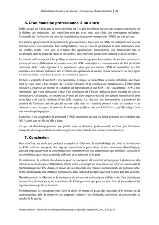 Méthodologie de collecte des données en Français sur Objectif Spécifique │ 35
Points Communs - Recherche en didactique des langues sur objectif(s) spécifique(s), N° 2 │ 04-2015
6. D’un domaine professionnel à un autre
Enfin, ce qui est validé par la partie militaire ne l’est pas forcément par tous les acteurs rencontrés sur
le théâtre des opérations, qui travaillent non pas avec mais aux côtés des contingents militaires.
L’exemple de l’utilisation du nom des organisations non gouvernementales (ONG) est très parlant.
Les armées appartiennent et dépendent de gouvernements, alors que les ONG revendiquent des valeurs
précises telles leur neutralité, leur indépendance, elles se veulent apolitiques et non impliquées dans
les conflits armés. Bien que la création des organisations humanitaires soit directement liée et
développée dans le cadre de crises et de conflits, elles préfèrent garder leur distance avec les armées.
Le monde militaire quant à lui préférerait montrer une image plus humanitaire de ses interventions en
présentant une collaboration nécessaire entre les ONG nationales et internationales du fait d’intérêts
communs, telle l’aide apportée à la population. Alors que ces mêmes ONG ne souhaitent pas être
associées aux actions militaires sur le théâtre des opérations et encore moins collaborer ou faire appel
à l’aide militaire, sauf dans de rares cas d’extrême urgence.
Prenons l’exemple d’une ONG très renommée. Lorsque la conceptrice a voulu introduire une leçon
dont le sujet était « Les troupes de l’Union Africaine et la coopération humanitaire», l’intervenant
militaire a proposé de mettre en situation un représentant d’une ONG (en l’occurrence l’ONG très
renommée) qui vient demander l’aide d’un contingent de l’Union Africaine pour escorter un convoi
humanitaire. Cependant, la conceptrice avertie est allée enquêter du côté des acteurs humanitaires pour
avoir leur aval sur le réalisme d’une telle situation. La réaction des humanitaires a corroboré les
craintes de l’auteure qui ont précisé qu’une telle mise en situation pourrait créer un incident et se
retourner contre le projet. A nouveau, le concepteur préféra créer une ONG fictive qu’elle intègre dans
son scénario pédagogique.
Toutefois, il est acceptable de présenter l’ONG renommée en tant qu’entité présente sur le théâtre des
OMP, ainsi que le rôle qu’elle y joue.
Ce qui est déontologiquement acceptable pour un domaine professionnel, ne l’est pas forcément
lorsqu’il est transposé dans un autre malgré une transversalité des mondes professionnels.
7. Conclusion
Pour conclure, au vu de ces quelques exemples et réflexions, la méthodologie de collecte des données
en FOS militaire comporte des aspects institutionnels particuliers et une dimension déontologique
certaine impliquant pour la conceptrice une compréhension des phénomènes qui animent l’actualité et
des problématiques liées au monde militaire et au maintien de la paix.
Premièrement, la collecte des données pour la conception de matériel pédagogique à destination des
militaires nécessite une collaboration étroite entre la conceptrice et au moins un officier connaissant la
problématique du FOS. Aussi, en raison de la complexité des réseaux institutionnels du domaine cible,
ce travail demande une stratégie particulière, mais surtout d’accepter que tout ne peut pas être collecté.
Deuxièmement, la sélection et le traitement de documents authentiques utilisés à des fins didactiques
doivent être réalisés en ayant conscience de l’interprétation qui peut en être faite et en analysant les
représentations qu’ils véhiculent.
Troisièmement, le concepteur peut faire le choix de mettre en place des stratégies d’évitement ou de
contournement afin de proposer des supports « mimés » ou fabriqués, conformes et consensuels, et
proche de la réalité.
 