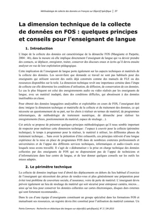 Méthodologie de collecte des données en Français sur Objectif Spécifique │ 37
Points Communs - Recherche en didactique des langues sur objectif(s) spécifique(s), N° 2 │ 04-2015
La dimension technique de la collecte
de données en FOS : quelques principes
et conseils pour l’enseignant de langue
1. Introduction
L’étape de la collecte des données est caractéristique de la démarche FOS (Mangiante et Parpette,
2004 : 46), dans la mesure où elle implique directement l’enseignant de langue qui va devoir prendre
des contacts, se déplacer, enregistrer, traiter, conserver des discours oraux et écrits qu’il devra ensuite
analyser en vue de leur exploitation pédagogique.
Cette implication de l’enseignant de langue porte également sur les aspects techniques et matériels de
la collecte des données. Les savoir-faire que demande ce travail ne sont pas habituels pour des
enseignants qui utilisent souvent des outils déjà construits comme des manuels de FLE ou des
ressources disponibles sur la toile. La dimension technique revêt une importance certaine dans l’étape
de collecte car elle détermine les conditions d’utilisation, de diffusion, de conservation de ces données.
Le cas le plus fréquent est celui des enregistrements audio ou vidéo réalisés par les enseignants de
langue, avec un matériel inadapté, dans des conditions difficiles, qui aboutissent à des données
inutilisables en classe.
Pour obtenir des données langagières analysables et exploitables en cours de FOS, l’enseignant doit
donc intégrer la dimension technique et matérielle de la collecte et du traitement des données, ce qui
nécessite un questionnement de sa part, sur les choix à réaliser en termes de matériel, de programmes
informatiques, de méthodologie de traitement numérique, de démarche pour réaliser les
enregistrements (lieux, positionnement du matériel, espace de stockage…).
Cet article se propose de présenter quelques principes méthodologiques qu’il nous semble important
de respecter pour maîtriser cette dimension technique : l’espace à couvrir pour la collecte (périmètre
technique), le temps à programmer pour la réaliser, le matériel à utiliser, les différentes phases du
traitement technique… Sans avoir la prétention d’être exhaustifs, ces principes relèvent d’une longue
expérience de la mise en place de programmes FOS dans de nombreux contextes professionnels et
universitaires et de l’appui des différents services techniques, informatiques et audio-visuels avec
lesquels nous avons travaillé. Il s’agit de « dédramatiser » la prise en charge technique des données
collectées par des enseignants de FOS qui ne disposeraient pas de l’appui de techniciens et
d’informaticiens dans leur centre de langue, et de leur donner quelques conseils sur les outils les
mieux adaptés.
2. Le périmètre technique
La collecte de données implique tout d’abord des déplacements en dehors du lieu habituel d’exercice
de l’enseignant qui nécessitent des prises de rendez-vous et plus généralement une préparation pour
éviter tout problème de couverture sociale, d’assurance, voire de perte de matériel. L’enseignant devra
prévoir également un lieu de stockage du matériel qui soit sécurisé pour entreposer caméra, micros…
ainsi qu’un lieu pour conserver les données collectées sur cartes électroniques, disques durs externes
qui sont fortement recommandés…
Dans le cas d’une équipe d’enseignants constituant un groupe spécialisé dans les formations FOS et
mutualisant ses ressources, un registre devra être constitué pour l’utilisation du matériel commun. Un
 