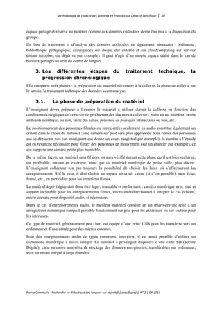 Méthodologie de collecte des données en Français sur Objectif Spécifique │ 38
Points Communs - Recherche en didactique des langues sur objectif(s) spécifique(s), N° 2 │ 04-2015
espace partagé et réservé au matériel comme aux données collectées devra être mis à la disposition du
groupe.
Un lieu de traitement et d’analyse des données collectées est également nécessaire : ordinateur,
bibliothèque pédagogique, sauvegardes sur disque dur externe et sur cloudcomputing sur serveur
distant (dropbox ou skydrive par exemple). Il peut s’agir d’un simple espace dédié dans le cas de
bureaux partagés au sein du centre de langues.
3. Les différentes étapes du traitement technique, la
progression chronologique
Elle comporte trois phases : la préparation du matériel nécessaire à la collecte, la phase de collecte sur
le terrain, le traitement technique des données avant analyse.
3.1. La phase de préparation du matériel
L’enseignant devra préparer à l’avance le matériel à utiliser durant la collecte en fonction des
conditions écologiques du contexte de production des discours à collecter : plein air ou intérieur, bruits
ambiants nombreux ou non, taille des salles, présence de plusieurs interactants ou non, etc.
Le positionnement des personnes filmées ou enregistrées seulement en audio constitue également un
critère dans le choix du matériel : une caméra sur pied sera plus appropriée pour filmer des personnes
qui se déplacent peu (un enseignant qui donne un cours magistral par exemple), la caméra à l’épaule
est en revanche nécessaire pour filmer des personnes en mouvement (sur un chantier par exemple), ce
qui suppose une caméra petite plus maniable.
De la même façon, un matériel sans fil dont on aura vérifié durant cette phase qu’il est bien rechargé,
est préférable, surtout en extérieur, ainsi que du matériel numérique de petite taille, plus discret.
L’enseignant collecteur n’a pas toujours la possibilité de choisir les lieux où s’effectueront les
enregistrements. S’il le peut, il doit choisir un espace sécurisé, calme (si c’est possible), sans écho,
fermé, etc., en particulier pour les entretiens filmés.
Le matériel à privilégier doit donc être léger, maniable et performant : caméra numérique avec pied et
support inclinable pour les enregistrements filmés, micro multidirectionnel à intégrer le cas échéant,
micro-cravate pour dispositif audio, si nécessaire.
Dans le cas d’enregistrements audio, le meilleur matériel consiste en un micro-cravate relié à un
enregistreur numérique compact portable fonctionnant sur pile pour les extérieurs ou sur secteur pour
les intérieurs.
Ce type de matériel, généralement peu cher, est équipé d’une prise USB pour les transferts vers un
ordinateur et d’une entrée pour des micros externes.
Pour des enregistrements audio de types entretiens, interview, il est aussi possible d’utiliser un
dictaphone numérique à micro intégré. Le matériel à privilégier disposera d’une carte SD (Secure
Digital), carte mémoire amovible de stockage des données enregistrées, transférables sur ordinateur,
avec un micro intégré à large diamètre.
 