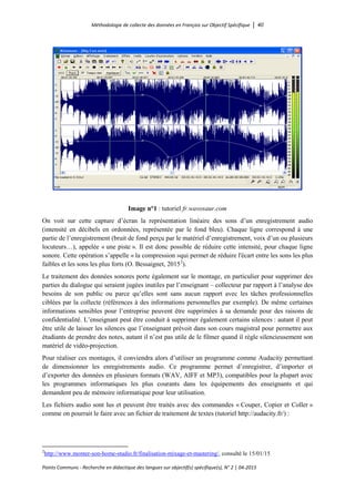 Méthodologie de collecte des données en Français sur Objectif Spécifique │ 40
Points Communs - Recherche en didactique des langues sur objectif(s) spécifique(s), N° 2 │ 04-2015
Image n°1 : tutoriel fr.wavosaur.com
On voit sur cette capture d’écran la représentation linéaire des sons d’un enregistrement audio
(intensité en décibels en ordonnées, représentée par le fond bleu). Chaque ligne correspond à une
partie de l’enregistrement (bruit de fond perçu par le matériel d’enregistrement, voix d’un ou plusieurs
locuteurs…), appelée « une piste ». Il est donc possible de réduire cette intensité, pour chaque ligne
sonore. Cette opération s’appelle « la compression »qui permet de réduire l'écart entre les sons les plus
faibles et les sons les plus forts (O. Bessaignet, 20152
).
Le traitement des données sonores porte également sur le montage, en particulier pour supprimer des
parties du dialogue qui seraient jugées inutiles par l’enseignant – collecteur par rapport à l’analyse des
besoins de son public ou parce qu’elles sont sans aucun rapport avec les tâches professionnelles
ciblées par la collecte (références à des informations personnelles par exemple). De même certaines
informations sensibles pour l’entreprise peuvent être supprimées à sa demande pour des raisons de
confidentialité. L’enseignant peut être conduit à supprimer également certains silences : autant il peut
être utile de laisser les silences que l’enseignant prévoit dans son cours magistral pour permettre aux
étudiants de prendre des notes, autant il n’est pas utile de le filmer quand il règle silencieusement son
matériel de vidéo-projection.
Pour réaliser ces montages, il conviendra alors d’utiliser un programme comme Audacity permettant
de dimensionner les enregistrements audio. Ce programme permet d’enregistrer, d’importer et
d’exporter des données en plusieurs formats (WAV, AIFF et MP3), compatibles pour la plupart avec
les programmes informatiques les plus courants dans les équipements des enseignants et qui
demandent peu de mémoire informatique pour leur utilisation.
Les fichiers audio sont lus et peuvent être traités avec des commandes « Couper, Copier et Coller »
comme on pourrait le faire avec un fichier de traitement de textes (tutoriel http://audacity.fr/) :
2
http://www.monter-son-home-studio.fr/finalisation-mixage-et-mastering/, consulté le 15/01/15
 