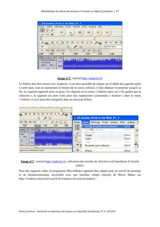 Méthodologie de collecte des données en Français sur Objectif Spécifique │ 41
Points Communs - Recherche en didactique des langues sur objectif(s) spécifique(s), N° 2 │ 04-2015
Image n°2 : tutoriel http://audacity.fr/
Le fichier doit être ouvert avec Audacity, il est alors possible de cliquer sur le début du segment audio
à isoler puis, tout en maintenant le bouton de la souris enfoncé, il faut déplacer le pointeur jusqu'à sa
fin. Le segment apparaît alors en grisé. En cliquant sur le menu « Edition »puis sur « Ne garder que la
sélection », le segment est alors isolé pour une suppression (commande « Annuler » dans le menu
« Edition ») ou il peut être enregistré dans un nouveau fichier.
Image n°3 : tutoriel http://audacity.fr/, utilisation des touches de sélection et d’annulation d’extraits
audios.
Pour des supports vidéo, le programme MovieMaker apparaît plus adapté pour un travail de montage
et de dimensionnement, accessible avec une interface simple (tutoriel de Movie Maker sur
http://windows.microsoft.com/fr-fr/windows-live/movie-maker) :
 