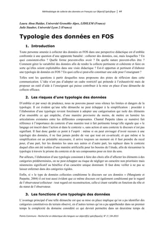 Méthodologie de collecte des données en Français sur Objectif Spécifique │ 44
Points Communs - Recherche en didactique des langues sur objectif(s) spécifique(s), N° 2 │ 04-2015
Laura Abou Haidar, Université Grenoble-Alpes, LIDILEM (France)
Julie Stauber, Université Lyon 2 (France)
Typologie des données en FOS
1. Introduction
Toute personne amenée à collecter des données en FOS dans une perspective didactique est d’emblée
confrontée à une question d’une apparente banalité : collecter des données, oui, mais lesquelles ? En
quoi consistent-elles ? Quelle forme peuvent-elles avoir ? De quelle nature peuvent-elles être ?
Comment gérer la variabilité des données afin de rendre la collecte pertinente et cohérente et faire en
sorte qu’elles soient exploitables dans une visée didactique ? Est-il opportun et pertinent d’élaborer
une typologie de données en FOS ? En quoi celle-ci peut-elle constituer une aide pour l’enseignant ?
Telles sont les questions à partir desquelles nous proposons des pistes de réflexion dans cette
communication. L’idée n’est pas d’adopter un cadre restrictif qui prétende à l’exhaustivité mais de
proposer un outil d’aide à l’enseignant qui puisse contribuer à la mise en place d’une démarche de
collecte efficace.
2. Les risques d’une typologie des données
D’emblée et par souci de prudence, nous ne pouvons passer sous silence les limites et dangers de la
typologie. Il est évident qu’une telle démarche ne peut échapper à la simplification : procéder à
l’élaboration d’une typologie revient forcément à adopter une catégorisation qui isole des éléments
d’un ensemble ce qui empêche, d’une manière provisoire du moins, de mettre en lumière les
articulations existantes entre les différentes composantes. Chantal Parpette (dans ce numéro) fait
référence à l’importance du contexte d’une manière tout à fait pertinente lorsqu’elle signale que « le
langage est inscrit dans l’action et dans le contexte », sans action et sans contexte le discours n’est pas
signifiant. Il faut donc garder ce point à l’esprit : même si on peut envisager d’avoir recours à une
typologie des données, il ne faut jamais perdre de vue que tout est co-articulé, et que même si la
simplification est un préalable nécessaire, il arrive toujours un moment où il faut prendre du recul
pour, d’une part, lier les données les unes aux autres et d’autre part, les replacer dans le contexte
duquel elles ont été isolées d’une manière artificielle pour les besoins de l’étude, afin de réexaminer la
typologie à travers le prisme du contexte et de ses composantes pour en tirer du sens.
Par ailleurs, l’élaboration d’une typologie consistant à faire des choix afin d’affecter les éléments à des
catégories prédéterminées, on ne peut échapper au risque de négliger un caractère non prioritaire mais
néanmoins significatif au bénéfice d’un caractère unique dominant. Il faut donc veiller à ne pas se
laisser enfermer dans des catégories rigides.
Enfin, si « le type de données collectées conditionne le discours sur ces données » (Mangiante et
Parpette, 2004) il est tout aussi évident que ce même discours est également conditionné par le regard
de l’observateur/collecteur : tout regard est reconstruction, celle-ci étant variable en fonction du rôle et
du statut de l’observateur.
3. Les fonctions d’une typologie des données
L’avantage principal d’une telle démarche est que sa mise en place implique qu’on a pu identifier des
catégories constitutives du terrain observé, en d’autres termes qu’on a pu appréhender dans un premier
temps la complexité du domaine considéré ce qui devrait permettre dans un deuxième temps de
 