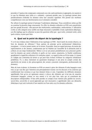 Méthodologie de collecte des données en Français sur Objectif Spécifique │ 45
Points Communs - Recherche en didactique des langues sur objectif(s) spécifique(s), N° 2 │ 04-2015
procéder à l’analyse des composants contextuels avec des outils pertinents et appropriés, de manière à
ce que les éléments ainsi isolés et « ordonnés » puissent prendre sens. La typologie permet donc
paradoxalement d’aborder les données selon leur caractère signifiant. Elle permet une meilleure
compréhension voire une familiarisation avec le domaine considéré.
Par ailleurs la typologie permet d’anticiper l’exploitation didactique. Nous considérons même qu’elle
en constitue la première étape structurante. En effet, les données collectées en FOS sont caractérisées
par leur grande diversité : elles peuvent être multicanales, multimodales, multicritériées. L’affectation
à telle ou telle catégorie nous semble une étape nécessaire et préalable à toute exploitation didactique,
car elle implique que le collecteur se pose des questions telles que : quoi isoler, comment isoler, selon
quels critères, et pour quoi faire.
4. Quel est le point de départ de la typologie ?
Y a-t-il une évidence dans l’élaboration d’une typologie en FOS : faut-il partir du terrain observé, ou
bien du domaine de référence ? Nous partons du principe qu’un professionnel (didacticien,
enseignant…) n’arrive jamais neutre sur le terrain. Il possède, sinon un regard préconçu, du moins des
représentations et des attentes, conditionnées par les finalités de l’ensemble de la démarche dont la
collecte est une étape fondamentale. Même si on ne sait jamais préalablement avec précision quelles
sont les données qui seront collectées et quelle est leur nature, néanmoins, la finalité conditionne
grandement le regard du collecteur et le rend plus expert : ce regard évolue au fil du temps, il s’ajuste
et s’adapte aux contraintes du terrain ce qui peut faire évoluer d’ailleurs les catégories initialement
prédéfinies. Il y a donc clairement un ajustement réciproque et une prise en compte croisée des
spécificités du terrain et des préoccupations des acteurs concernés (enseignants, professionnels du
domaine).
Mais de toute évidence, le formateur en FOS est amené à gérer des éléments d’ordre langagier avant
tout, ce qui veut dire que l’attention sera principalement tournée vers les discours et les contextes qui
conditionnent leur existence et qui leur donnent forme et sens. Cependant, les différents domaines
appréhendés font qu’on est également amené à relever des éléments qui n’ont pas de caractère
strictement langagier, comme on sera amené à le voir plus loin, mais qui en constituent des
descripteurs indispensables. Il faut enfin prendre en compte d’une manière plus globale les savoirs,
savoir-faire, savoir-être et savoir-apprendre qui sont nécessaires à appréhender dans une démarche
didactique et qui sont à articuler d’une manière ou d’une autre avec les données collectées.
 
