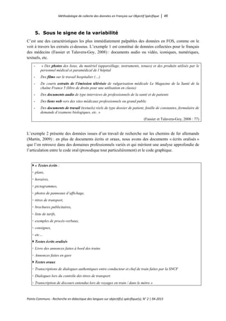 Méthodologie de collecte des données en Français sur Objectif Spécifique │ 46
Points Communs - Recherche en didactique des langues sur objectif(s) spécifique(s), N° 2 │ 04-2015
5. Sous le signe de la variabilité
C’est une des caractéristiques les plus immédiatement palpables des données en FOS, comme on le
voit à travers les extraits ci-dessous. L’exemple 1 est constitué de données collectées pour le français
des médecins (Fassier et Talavera-Goy, 2008) : documents audio ou vidéo, iconiques, numériques,
textuels, etc.
- « Des photos des lieux, du matériel (appareillage, instruments, tenues) et des produits utilisés par le
personnel médical et paramédical de l’hôpital
- Des films sur le travail hospitalier (…)
- De courts extraits de l’émission télévisée de vulgarisation médicale Le Magazine de la Santé de la
chaîne France 5 (libre de droits pour une utilisation en classe)
- Des documents audio de type interviews de professionnels de la santé et de patients
- Des liens web vers des sites médicaux professionnels ou grand public
- Des documents de travail (textuels) réels de type dossier de patient, feuille de constantes, formulaire de
demande d’examens biologiques, etc. »
(Fassier et Talavera-Goy, 2008 : 77)
L’exemple 2 présente des données issues d’un travail de recherche sur les chemins de fer allemands
(Martin, 2009) : en plus de documents écrits et oraux, nous avons des documents « écrits oralisés »
que l’on retrouve dans des domaines professionnels variés et qui méritent une analyse approfondie de
l’articulation entre le code oral (prosodique tout particulièrement) et le code graphique.
 « Textes écrits :
◦ plans,
◦ horaires,
◦ pictogrammes,
◦ photos de panneaux d’affichage,
◦ titres de transport,
◦ brochures publicitaires,
◦ liste de tarifs,
◦ exemples de procès-verbaux,
◦ consignes,
◦ etc…
 Textes écrits oralisés
◦ Livre des annonces faites à bord des trains
◦ Annonces faites en gare
 Textes oraux
◦ Transcriptions de dialogues authentiques entre conducteur et chef de train faites par la SNCF
◦ Dialogues lors du contrôle des titres de transport
◦ Transcription de discours entendus lors de voyages en train / dans le métro »
 