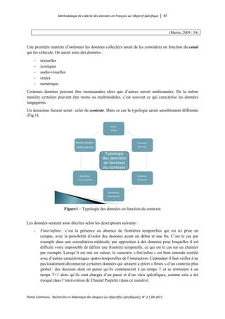 Méthodologie de collecte des données en Français sur Objectif Spécifique │ 47
Points Communs - Recherche en didactique des langues sur objectif(s) spécifique(s), N° 2 │ 04-2015
(Martin, 2009 : 54)
Une première manière d’ordonner les données collectées serait de les considérer en fonction du canal
qui les véhicule. On aurait ainsi des données :
− textuelles
− iconiques
− audio-visuelles
− orales
− numérique.
Certaines données peuvent être monocanales alors que d’autres seront multicanales. De la même
manière certaines peuvent être mono ou multimodales, c’est souvent ce qui caractérise les données
langagières.
Un deuxième facteur serait celui du contexte. Dans ce cas la typologie serait sensiblement différente
(Fig.1).
Finies/
Infinies
Concrètes/
Abstraites
Implicites/
Explicites
Autonomes/
Dépendantes
Ritualisées/
Non ritualisées
Monocritériées/
Multicritériées
Typologie
des données
en fonction
du contexte
Figure1 – Typologie des données en fonction du contexte
Les données seraient ainsi décrites selon les descripteurs suivants :
- Finie/infinie : c’est la présence ou absence de frontières temporelles qui est ici prise en
compte, avec la possibilité d’isoler des données ayant un début et une fin. C’est le cas par
exemple dans une consultation médicale, par opposition à des données pour lesquelles il est
difficile voire impossible de définir une frontière temporelle, ce qui est le cas sur un chantier
par exemple. Lorsqu’il est mis en valeur, le caractère « fini/infini » est bien entendu corrélé
avec d’autres caractéristiques spatio-temporelles de l’interaction. Cependant il faut veiller à ne
pas totalement déconnecter certaines données qui seraient a priori « finies » d’un contexte plus
global : des discours dont on pense qu’ils commencent à un temps T et se terminent à un
temps T+1 alors qu’ils sont chargés d’un passé et d’un vécu spécifiques, comme cela a été
évoqué dans l’intervention de Chantal Parpette (dans ce numéro).
 
