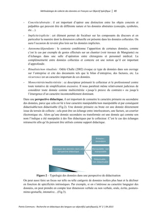 Méthodologie de collecte des données en Français sur Objectif Spécifique │ 48
Points Communs - Recherche en didactique des langues sur objectif(s) spécifique(s), N° 2 │ 04-2015
- Concrète/abstraite : il est important d’opérer une distinction entre les objets concrets et
palpables qui peuvent être de différente nature et les données abstraites (concepts, symboles,
etc…).
- Implicite/explicite : cet élément permet de focaliser sur les composants du discours et en
particulier la manière dont la dimension culturelle est présente dans les données collectées. On
aura l’occasion de revenir plus loin sur les données implicites.
- Autonome/dépendante : le contexte conditionne l’apparition de certaines données, comme
c’est le cas par exemple de gestes effectués sur un chantier (voir travaux de Mangiante) ou
d’échanges dans une salle d’opération entre chirurgiens et personnel médical. La
complémentarité entre données collectées et contexte est une notion qu’il est important
d’approfondir.
- Ritualisée/non ritualisée : Odile Challe (2002) évoque ce type de données dans son ouvrage
sur l’entreprise et cite des documents tels que le bilan d’entreprise, des factures, etc. La
récurrence est un caractère important de ces données.
- Monocritériée/multicritériée : ce descripteur prémunit le collecteur et le professionnel contre
toute tentative de simplification excessive. Il nous paraîtrait même relativement judicieux de
considérer toute donnée comme multicritériée « jusqu’à preuve du contraire » ou jusqu’à
l’émergence d’un caractère incontestablement dominant.
Dans une perspective didactique, il est important de connaitre le caractère primaire ou secondaire
des données, parce que cela est lié à leur caractère manipulable/non manipulable et par conséquent
didactisable/non didactisable (Fig.2). Une donnée primaire ou brute est une donnée directement
issue du terrain de collecte : cela peut être un échange entre interlocuteurs, une facture, un courrier
électronique etc. Alors qu’une donnée secondaire ou transformée est une donnée qui comme son
nom l’indique a été manipulée à des fins didactiques par le collecteur. C’est le cas des échanges
retranscrits afin qu’ils puissent être utilisés comme support didactique.
Figure 2 – Typologie des données dans une perspective de didactisation
On peut aussi faire un focus sur telle ou telle catégorie de données isolées plus haut et la décliner
en fonction de spécificités intrinsèques. Par exemple, si on s’intéresse au caractère langagier des
données, on peut prendre en compte leur dimension verbale ou non verbale, orale, écrite, posturo-
mimo-gestuelle, intonative…(Fig.3).
Typologie des données dans une
perspective didactique
Primaire /
secondaire
Manipulable/ non
manipulable
Didactisable /
non didactisable
 