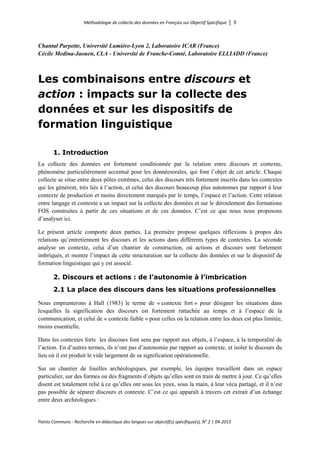 Méthodologie de collecte des données en Français sur Objectif Spécifique │ 5
Points Communs - Recherche en didactique des langues sur objectif(s) spécifique(s), N° 2 │ 04-2015
Chantal Parpette, Université Lumière-Lyon 2, Laboratoire ICAR (France)
Cécile Medina-Jaouen, CLA - Université de Franche-Comté, Laboratoire ELLIADD (France)
Les combinaisons entre discours et
action : impacts sur la collecte des
données et sur les dispositifs de
formation linguistique
1. Introduction
La collecte des données est fortement conditionnée par la relation entre discours et contexte,
phénomène particulièrement accentué pour les donnéesorales, qui font l’objet de cet article. Chaque
collecte se situe entre deux pôles extrêmes, celui des discours très fortement inscrits dans les contextes
qui les génèrent, très liés à l’action, et celui des discours beaucoup plus autonomes par rapport à leur
contexte de production et moins directement marqués par le temps, l’espace et l’action. Cette relation
entre langage et contexte a un impact sur la collecte des données et sur le déroulement des formations
FOS construites à partir de ces situations et de ces données. C’est ce que nous nous proposons
d’analyser ici.
Le présent article comporte deux parties. La première propose quelques réflexions à propos des
relations qu’entretiennent les discours et les actions dans différents types de contextes. La seconde
analyse un contexte, celui d’un chantier de construction, où actions et discours sont fortement
imbriqués, et montre l’impact de cette structuration sur la collecte des données et sur le dispositif de
formation linguistique qui y est associé.
2. Discours et actions : de l’autonomie à l’imbrication
2.1 La place des discours dans les situations professionnelles
Nous emprunterons à Hall (1983) le terme de « contexte fort » pour désigner les situations dans
lesquelles la signification des discours est fortement rattachée au temps et à l’espace de la
communication, et celui de « contexte faible » pour celles où la relation entre les deux est plus limitée,
moins essentielle.
Dans les contextes forts les discours font sens par rapport aux objets, à l’espace, à la temporalité de
l’action. En d’autres termes, ils n’ont pas d’autonomie par rapport au contexte, et isoler le discours du
lieu où il est produit le vide largement de sa signification opérationnelle.
Sur un chantier de fouilles archéologiques, par exemple, les équipes travaillent dans un espace
particulier, sur des formes ou des fragments d’objets qu’elles sont en train de mettre à jour. Ce qu’elles
disent est totalement relié à ce qu’elles ont sous les yeux, sous la main, à leur vécu partagé, et il n’est
pas possible de séparer discours et contexte. C’est ce qui apparaît à travers cet extrait d’un échange
entre deux archéologues :
 