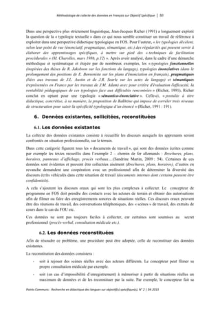 Méthodologie de collecte des données en Français sur Objectif Spécifique │ 50
Points Communs - Recherche en didactique des langues sur objectif(s) spécifique(s), N° 2 │ 04-2015
Dans une perspective plus strictement linguistique, Jean-Jacques Richer (1991) a longuement exploré
la question de la « typologie textuelle » dans ce qui nous semble constituer un travail de référence à
exploiter dans une perspective didactique typologique en FOS. Pour l’auteur, « les typologies décèlent,
selon leur point de vue (énonciatif, pragmatique, sémantique, etc.) des régularités qui peuvent servir à
élaborer des apprentissages spécifiques, à mettre sur pied des « techniques de facilitation
procédurales » (M. Charolles, mars 1986, p.12) ». Après avoir analysé, dans le cadre d’une démarche
méthodique et systématique et étayée par de nombreux exemples, les « typologies fonctionnelles
(inspirées des thèses de R. Jakobson sur les fonctions du langage), typologies énonciatives (dans le
prolongement des positions de E. Benveniste sur les plans d'énonciation en français), pragmatiques
(liées aux travaux de J.L. Austin et de J.R. Searle sur les actes de langage) et sémantiques
(représentées en France par les travaux de J.M. Adam) avec pour critère d'évaluation l'efficacité, la
rentabilité pédagogiques de ces typologies face aux difficultés rencontrées » (Richer, 1991), Richer
conclut en optant pour une typologie « sémantico-énonciative ». Celle-ci, « postulée à titre
didactique, concrétise, à sa manière, la proposition de Bakhtine qui impose de corréler trois niveaux
de structuration pour saisir la spécificité typologique d’un énoncé » (Richer, 1991 : 191).
6. Données existantes, sollicitées, reconstituées
6.1. Les données existantes
La collecte des données existantes consiste à recueillir les discours auxquels les apprenants seront
confrontés en situation professionnelle, sur le terrain.
Dans cette catégorie figurent tous les « documents de travail », qui sont des données écrites comme
par exemple les textes recueillis dans l’exemple 2 – chemin de fer allemands : Brochures, plans,
horaires, panneaux d’affichage, procès verbaux….(Sandrine Martin, 2009 : 54). Certaines de ces
données sont évidentes et peuvent être collectées aisément (Brochures, plans, horaires), d’autres en
revanche demandent une coopération avec un professionnel afin de déterminer la diversité des
discours écrits véhiculés dans cette situation de travail (documents internes dont certains peuvent être
confidentiels).
A cela s’ajoutent les discours oraux qui sont les plus complexes à collecter. Le concepteur de
programme en FOS doit prendre des contacts avec les acteurs de terrain et obtenir des autorisations
afin de filmer ou faire des enregistrements sonores de situations réelles. Ces discours oraux peuvent
être des réunions de travail, des conversations téléphoniques, des « scènes » de travail, des extraits de
cours dans le cas du FOU etc.
Ces données ne sont pas toujours faciles à collecter, car certaines sont soumises au secret
professionnel (procès-verbal, consultation médicale etc.).
6.2. Les données reconstituées
Afin de résoudre ce problème, une procédure peut être adoptée, celle de reconstituer des données
existantes.
La reconstitution des données consistera :
- soit à rejouer des scènes réelles avec des acteurs différents. Le concepteur peut filmer sa
propre consultation médicale par exemple.
- soit (en cas d’impossibilité d’enregistrement) à mémoriser à partir de situations réelles un
maximum de données et de les reconstituer par la suite. Par exemple, le concepteur fait sa
 