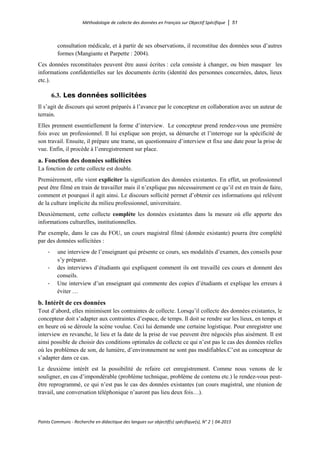 Méthodologie de collecte des données en Français sur Objectif Spécifique │ 51
Points Communs - Recherche en didactique des langues sur objectif(s) spécifique(s), N° 2 │ 04-2015
consultation médicale, et à partir de ses observations, il reconstitue des données sous d’autres
formes (Mangiante et Parpette : 2004).
Ces données reconstituées peuvent être aussi écrites : cela consiste à changer, ou bien masquer les
informations confidentielles sur les documents écrits (identité des personnes concernées, dates, lieux
etc.).
6.3. Les données sollicitées
Il s’agit de discours qui seront préparés à l’avance par le concepteur en collaboration avec un auteur de
terrain.
Elles prennent essentiellement la forme d’interview. Le concepteur prend rendez-vous une première
fois avec un professionnel. Il lui explique son projet, sa démarche et l’interroge sur la spécificité de
son travail. Ensuite, il prépare une trame, un questionnaire d’interview et fixe une date pour la prise de
vue. Enfin, il procède à l’enregistrement sur place.
a. Fonction des données sollicitées
La fonction de cette collecte est double.
Premièrement, elle vient expliciter la signification des données existantes. En effet, un professionnel
peut être filmé en train de travailler mais il n’explique pas nécessairement ce qu’il est en train de faire,
comment et pourquoi il agit ainsi. Le discours sollicité permet d’obtenir ces informations qui relèvent
de la culture implicite du milieu professionnel, universitaire.
Deuxièmement, cette collecte complète les données existantes dans la mesure où elle apporte des
informations culturelles, institutionnelles.
Par exemple, dans le cas du FOU, un cours magistral filmé (donnée existante) pourra être complété
par des données sollicitées :
- une interview de l’enseignant qui présente ce cours, ses modalités d’examen, des conseils pour
s’y préparer.
- des interviews d’étudiants qui expliquent comment ils ont travaillé ces cours et donnent des
conseils.
- Une interview d’un enseignant qui commente des copies d’étudiants et explique les erreurs à
éviter …
b. Intérêt de ces données
Tout d’abord, elles minimisent les contraintes de collecte. Lorsqu’il collecte des données existantes, le
concepteur doit s’adapter aux contraintes d’espace, de temps. Il doit se rendre sur les lieux, en temps et
en heure où se déroule la scène voulue. Ceci lui demande une certaine logistique. Pour enregistrer une
interview en revanche, le lieu et la date de la prise de vue peuvent être négociés plus aisément. Il est
ainsi possible de choisir des conditions optimales de collecte ce qui n’est pas le cas des données réelles
où les problèmes de son, de lumière, d’environnement ne sont pas modifiables.C’est au concepteur de
s’adapter dans ce cas.
Le deuxième intérêt est la possibilité de refaire cet enregistrement. Comme nous venons de le
souligner, en cas d’impondérable (problème technique, problème de contenu etc.) le rendez-vous peut-
être reprogrammé, ce qui n’est pas le cas des données existantes (un cours magistral, une réunion de
travail, une conversation téléphonique n’auront pas lieu deux fois…).
 