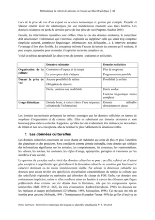 Méthodologie de collecte des données en Français sur Objectif Spécifique │ 52
Points Communs - Recherche en didactique des langues sur objectif(s) spécifique(s), N° 2 │ 04-2015
Lors de la prise de vue d’un exposé en sciences économique et gestion par exemple, Parpette et
Stauber relatent avoir été interrompues par une manifestation étudiante sous leurs fenêtres. Ces
données existantes ont perdu la dernière partie de leur prise de vue (Parpette, Stauber 2014)
Ensuite, les informations recueillies sont ciblées. Dans le cas des données existantes, le concepteur
doit sélectionner l’information qui l’intéresse, expliciter ou supprimer celle qui serait trop complexe
(implicite culturel, complexité linguistique, informations non diffusables…). L’interview présente
l’avantage d’être plus flexible. Le concepteur informe l’acteur de terrain du contenu qu’il souhaite, il
peut couper, reprendre pour demander d’expliciter un terme complexe etc.
Voici un tableau récapitulatif des deux types de données : existantes et sollicitées.
Données existantes Données sollicitées
Organisation de la
collecte
Contraintes d’espace et de temps
Le concepteur doit s’adapter
Plus de souplesse
Programmation possible
Durant la prise de
vue
Aucune possibilité de refaire
Obligation de réussite
Possibilité de refaire
Durée, contenu non modifiable Durée voulue
Contenu linguistique moins
complexe
Usage didactique Donnée brute, à traiter (choix d’une séquence,
sélection de l’information)
Donnée utilisable
directement en classe.
Les données reconstituées présentent les mêmes avantages que les données sollicitées en termes de
souplesse d’organisation et de contenu ciblé. Elles se substituent aux données existantes et sont
beaucoup plus aisées à collecter. Rappelons, qu’elles doivent évidemment être réalisées par des acteurs
de terrain et non des concepteurs, afin de restituer le plus fidèlement ces situations réelles.
7. Les données culturelles
Les données culturelles constituent un vaste champ de recherche qui attire de plus en plus l’attention
des chercheurs et des praticiens. Sera considérée comme donnée culturelle, toute donnée qui véhicule
des informations signifiantes sur les attitudes, les comportements, les croyances, les représentations,
les valeurs, les normes, les coutumes, les règles d’usage, appropriées, partagées et transmises par les
membres d’une société.
La question du caractère multicritérié des données culturelles se pose : en effet, celui-ci est d’autant
plus complexe à appréhender que généralement la dimension culturelle ne constitue pas forcément le
caractère dominant ou du moins immédiatement visible. Par ailleurs la dimension culturelle des
données peut autant révéler des spécificités disciplinaires caractéristiques du terrain de collecte que
des spécificités régionales ou nationales qui débordent du champ du FOS. Enfin, ces données sont
éminemment implicites, même si elles semblent mises en lumière à travers des éléments spécifiques
préférentiels dont certains ont été décrits dans la littérature, tels que les composantes spatio-
temporelles (Hall, 1959 et 1966), les rites d’interaction (Kerbrat-Orecchioni, 1990), les discours sur
les pratiques et usages professionnels (D’Iribarne, 1989, Sainsaulieu, 1988). Ces travaux ont mis en
lumière pour certains (Hofstede, 1994 ; Trompenaarset Hampden-Turner1993) des grilles d’analyse de
 