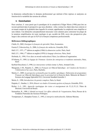 Méthodologie de collecte des données en Français sur Objectif Spécifique │ 53
Points Communs - Recherche en didactique des langues sur objectif(s) spécifique(s), N° 2 │ 04-2015
la dimension culturelle dans le domaine professionnel qui méritent d’être reprises et analysées en
fonction de la variabilité des terrains de collecte.
8. Conclusion
Pour conclure, il nous parait que le paradigme de la complexité d’Edgar Morin (1990) peut être un
recours pertinent dans la perspective que nous abordons : relier, resituer les objets dans leur contexte et
en tenant compte de la globalité dans laquelle ils existent, appréhender la complexité sans simplifier et
sans réduire. Une démarche conceptuellement nécessaire voire salutaire pour contourner les pièges de
la tentation simplificatrice de toute typologie et qui, au-delà du FOS, ouvre des perspectives plus
larges à des contextes tels que le FLP ou le français compétence professionnelle.
Références bibliographiques
Challe, O., 2002, Enseigner le français de spécialité, Paris, Economica.
Fassier,T.,Talavera-Goy, S., 2008, Le français des médecins, Grenoble, PUG.
Hall, E.T., 1971, 1ère
édition en anglais (1966) La dimension cachée, Paris, Seuil.
Hall, E.T., 1984, 1ère
édition en anglais (1959) Le langage silencieux, Paris, Seuil.
Hofstede, G., 1994, Vivre dans un monde multiculturel, Paris, Les éditions d’organisation.
D’Iribarne, P., 1989, La logique de l’honneur. Gestion des entreprises et traditions nationales, Paris,
Seuil.
Kerbrat-Orecchioni, C.,1990, Les interactions verbales (tome 1), Paris, Armand Colin.
Mangiante, J.-M., Parpette, C., 2004, Le Français sur Objectif Spécifique : de l’analyse des besoins à
l’élaboration d’un cours, Paris, Hachette.
Martin, C., 2009, La perspective actionnelle pour les publics spécifiques. Elaboration de programmes
Français sur Objectifs Spécifiques pour le personnel de la Deutsche Bahn. Mémoire de Master 2
Sciences du Langage Spécialité FLE, Université Stendhal Grenoble 3.
Morin, E., 1990, Introduction à la pensée complexe, Paris, Le Seuil.
Parpette, C., Stauber, J., 2014, Réussir ses études d’économie-gestion en français, Grenoble, PUG.
Richer, J.-.J., 1991, Approche typologique des textes et enseignement du F.L.E./F.L.S, Thèse de
Doctorat, Université de Rouen.
Sainsaulieu, R., 1988, L’identité au travail. Les effets culturels de l’organisation, Paris, Presses de la
Fondation Nationale des Sciences Politiques.
Trompenaars, F., Hampden-Turner, C., 1993, L’entreprise multiculturelle, Editions Maxima.
 