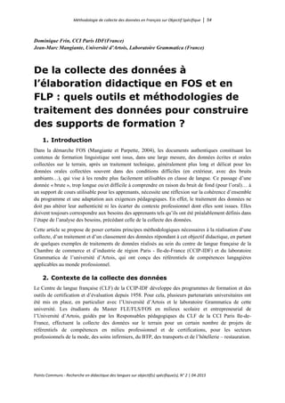 Méthodologie de collecte des données en Français sur Objectif Spécifique │ 54
Points Communs - Recherche en didactique des langues sur objectif(s) spécifique(s), N° 2 │ 04-2015
Dominique Frin, CCI Paris IDF(France)
Jean-Marc Mangiante, Université d’Artois, Laboratoire Grammatica (France)
De la collecte des données à
l’élaboration didactique en FOS et en
FLP : quels outils et méthodologies de
traitement des données pour construire
des supports de formation ?
1. Introduction
Dans la démarche FOS (Mangiante et Parpette, 2004), les documents authentiques constituant les
contenus de formation linguistique sont issus, dans une large mesure, des données écrites et orales
collectées sur le terrain, après un traitement technique, généralement plus long et délicat pour les
données orales collectées souvent dans des conditions difficiles (en extérieur, avec des bruits
ambiants…), qui vise à les rendre plus facilement utilisables en classe de langue. Ce passage d’une
donnée « brute », trop longue ou/et difficile à comprendre en raison du bruit de fond (pour l’oral)… à
un support de cours utilisable pour les apprenants, nécessite une réflexion sur la cohérence d’ensemble
du programme et une adaptation aux exigences pédagogiques. En effet, le traitement des données ne
doit pas altérer leur authenticité ni les écarter du contexte professionnel dont elles sont issues. Elles
doivent toujours correspondre aux besoins des apprenants tels qu’ils ont été préalablement définis dans
l’étape de l’analyse des besoins, précédant celle de la collecte des données.
Cette article se propose de poser certains principes méthodologiques nécessaires à la réalisation d’une
collecte, d’un traitement et d’un classement des données répondant à cet objectif didactique, en partant
de quelques exemples de traitements de données réalisés au sein du centre de langue française de la
Chambre de commerce et d’industrie de région Paris - Ile-de-France (CCIP-IDF) et du laboratoire
Grammatica de l’université d’Artois, qui ont conçu des référentiels de compétences langagières
applicables au monde professionnel.
2. Contexte de la collecte des données
Le Centre de langue française (CLF) de la CCIP-IDF développe des programmes de formation et des
outils de certification et d’évaluation depuis 1958. Pour cela, plusieurs partenariats universitaires ont
été mis en place, en particulier avec l’Université d’Artois et le laboratoire Grammatica de cette
université. Les étudiants du Master FLE/FLS/FOS en milieux scolaire et entrepreneurial de
l’Université d’Artois, guidés par les Responsables pédagogiques du CLF de la CCI Paris Ile-de-
France, effectuent la collecte des données sur le terrain pour un certain nombre de projets de
référentiels de compétences en milieu professionnel et de certifications, pour les secteurs
professionnels de la mode, des soins infirmiers, du BTP, des transports et de l’hôtellerie – restauration.
 