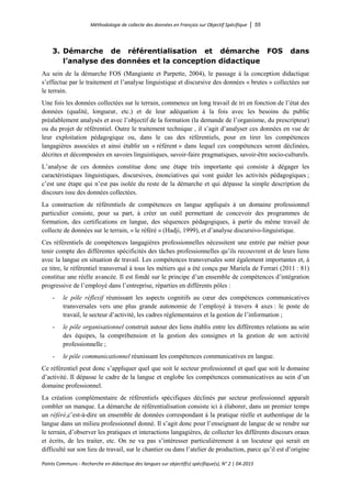 Méthodologie de collecte des données en Français sur Objectif Spécifique │ 55
Points Communs - Recherche en didactique des langues sur objectif(s) spécifique(s), N° 2 │ 04-2015
3. Démarche de référentialisation et démarche FOS dans
l’analyse des données et la conception didactique
Au sein de la démarche FOS (Mangiante et Parpette, 2004), le passage à la conception didactique
s’effectue par le traitement et l’analyse linguistique et discursive des données « brutes » collectées sur
le terrain.
Une fois les données collectées sur le terrain, commence un long travail de tri en fonction de l’état des
données (qualité, longueur, etc.) et de leur adéquation à la fois avec les besoins du public
préalablement analysés et avec l’objectif de la formation (la demande de l’organisme, du prescripteur)
ou du projet de référentiel. Outre le traitement technique , il s’agit d’analyser ces données en vue de
leur exploitation pédagogique ou, dans le cas des référentiels, pour en tirer les compétences
langagières associées et ainsi établir un « référent » dans lequel ces compétences seront déclinées,
décrites et décomposées en savoirs linguistiques, savoir-faire pragmatiques, savoir-être socio-culturels.
L’analyse de ces données constitue donc une étape très importante qui consiste à dégager les
caractéristiques linguistiques, discursives, énonciatives qui vont guider les activités pédagogiques ;
c’est une étape qui n’est pas isolée du reste de la démarche et qui dépasse la simple description du
discours issu des données collectées.
La construction de référentiels de compétences en langue appliqués à un domaine professionnel
particulier consiste, pour sa part, à créer un outil permettant de concevoir des programmes de
formation, des certifications en langue, des séquences pédagogiques, à partir du même travail de
collecte de données sur le terrain, « le référé » (Hadji, 1999), et d’analyse discursivo-linguistique.
Ces référentiels de compétences langagières professionnelles nécessitent une entrée par métier pour
tenir compte des différentes spécificités des tâches professionnelles qu’ils recouvrent et de leurs liens
avec la langue en situation de travail. Les compétences transversales sont également importantes et, à
ce titre, le référentiel transversal à tous les métiers qui a été conçu par Mariela de Ferrari (2011 : 81)
constitue une réelle avancée. Il est fondé sur le principe d’un ensemble de compétences d’intégration
progressive de l’employé dans l’entreprise, réparties en différents pôles :
- le pôle réflexif réunissant les aspects cognitifs au cœur des compétences communicatives
transversales vers une plus grande autonomie de l’employé à travers 4 axes : le poste de
travail, le secteur d’activité, les cadres réglementaires et la gestion de l’information ;
- le pôle organisationnel construit autour des liens établis entre les différentes relations au sein
des équipes, la compréhension et la gestion des consignes et la gestion de son activité
professionnelle ;
- le pôle communicationnel réunissant les compétences communicatives en langue.
Ce référentiel peut donc s’appliquer quel que soit le secteur professionnel et quel que soit le domaine
d’activité. Il dépasse le cadre de la langue et englobe les compétences communicatives au sein d’un
domaine professionnel.
La création complémentaire de référentiels spécifiques déclinés par secteur professionnel apparaît
combler un manque. La démarche de référentialisation consiste ici à élaborer, dans un premier temps
un référé,c’est-à-dire un ensemble de données correspondant à la pratique réelle et authentique de la
langue dans un milieu professionnel donné. Il s’agit donc pour l’enseignant de langue de se rendre sur
le terrain, d’observer les pratiques et interactions langagières, de collecter les différents discours oraux
et écrits, de les traiter, etc. On ne va pas s’intéresser particulièrement à un locuteur qui serait en
difficulté sur son lieu de travail, sur le chantier ou dans l’atelier de production, parce qu’il est d’origine
 