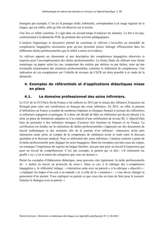 Méthodologie de collecte des données en Français sur Objectif Spécifique │ 56
Points Communs - Recherche en didactique des langues sur objectif(s) spécifique(s), N° 2 │ 04-2015
étrangère par exemple. C’est ici la pratique réelle, habituelle, correspondant à un usage régulier de la
langue, qui est ciblée, telle qu’elle est observée sur le terrain.
Une fois ce référé constitué, il s’agit dans un second temps d’analyser les données. Le but n’est pas,
contrairement à la démarche FOS, de produire des activités pédagogiques.
L’analyse linguistique et discursive permet de constituer le référant c’est-à-dire un ensemble de
compétences langagières nécessaires pour qu’une personne puisse interagir efficacement dans les
différentes tâches professionnelles que le référé a mises en évidence.
Le référant apporte un classement et une description des compétences langagières observées et
requises pour l’accomplissement des tâches professionnelles. La forme finale du référant sous forme
numérique ou papier selon les cas, comportant des entrées par métiers ou par tâches, ainsi qu’une
éventuelle scénarisation des situations professionnelles, constitue le référentiel de compétences. Une
indexation de ces compétences sur l’échelle de niveaux du CECR est alors possible à ce stade de la
démarche.
4. Exemples de référentiels et d’applications didactiques mises
en place
4.1. Le domaine professionnel des soins infirmiers.
Le CLF de la CCI Paris Ile-de-France a été sollicité en 2012 par le réseau des Alliances Françaises du
Portugal pour créer une certification en français des soins infirmiers. En 2011, en effet, la pénurie
d’infirmières en France a conduit de nombreux hôpitaux et cliniques français à recruter des infirmières
et infirmiers espagnols et portugais. Il a donc été décidé de bâtir un référentiel qui devait aboutir à la
mise en place de formations adaptées et à la création d’une certification de niveau B2. L’objectif était
bien de permettre à des infirmiers étrangers d’exercer leur fonction en français et en France. La
certification est fondée sur la réalisation de tâches professionnelles s’appuyant sur des documents de
travail authentiques et des moments clés de la journée d’un infirmier : interaction écrite puis
interaction orale, prise en compte de la compétence de médiation écrite et orale entre le discours
quotidien et le discours médical. Pour ce référentiel des soins infirmiers, l’analyse consiste à partir de
la tâche professionnelle pour dégager les actes langagiers. Dans les exemples suivants issus du corpus,
on remarque l’importance du registre de langue familier, non pas tant pour un travail d’expression que
pour un travail de compréhension. C’est, par exemple, le patient qui va dire : « le traitement me
gonfle » ou « j’en ai marre des saloperies que vous me donnez ».
Parmi les exemples d’élaboration didactique, nous pouvons citer également, la tâche professionnelle
de : « mettre en œuvre un protocole de soins ». Dans ce cas, à la rubrique des « compétences
langagières », le référentiel indique : « interaction orale avec un patient », à la rubrique « objectifs » :
« expliquer les étapes d’un soin à un malade » et, à celle de la « situation » : « vous devez changer le
pansement d’un patient. Vous expliquez au patient ce que vous êtes en train de faire pour le rassurer.
Simulez le dialogue avec le patient. »
 