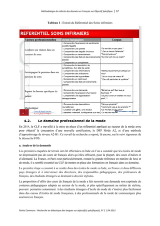 Méthodologie de collecte des données en Français sur Objectif Spécifique │ 57
Points Communs - Recherche en didactique des langues sur objectif(s) spécifique(s), N° 2 │ 04-2015
Tableau 1 : Extrait du Référentiel des Soins infirmiers
4.2. Le domaine professionnel de la mode
En 2014, le CLF a travaillé à la mise en place d’un référentiel appliqué au secteur de la mode avec
pour objectif la conception d’une nouvelle certification, le DFP Mode A2, et d’une méthode
d’apprentissage de niveau A2-B1. Ce travail de recherche a reposé, là encore, sur le suivi rigoureux de
la démarche FOS.
a. Analyse de la demande
Les premières enquêtes de terrain ont été effectuées en Inde où l’on a constaté que les écoles de mode
ne dispensaient pas de cours de français alors qu’elles offraient, pour la plupart, des cours d’italien et
d’allemand. La France, et Paris tout particulièrement, restant la grande référence en matière de luxe et
de mode, il a semblé essentiel au CLF de mettre en place des formations en français dans ce domaine.
La première étape a consisté à se rendre dans des écoles de mode en Inde, en France et dans différents
pays étrangers et à interviewer des directeurs, des responsables pédagogiques, des professeurs de
français, des étudiants étrangers se destinant à devenir stylistes.
La proposition d’offrir des cours de français de la mode a fait ressortir une demande non exprimée de
contenus pédagogiques adaptés au secteur de la mode, et plus spécifiquement au métier de styliste,
pouvant permettre notamment à des étudiants étrangers d’école de mode de s’insérer plus facilement
dans des cursus d’écoles de mode françaises, à des professionnels de la mode de communiquer plus
aisément en français.
 