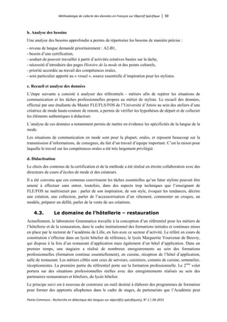Méthodologie de collecte des données en Français sur Objectif Spécifique │ 58
Points Communs - Recherche en didactique des langues sur objectif(s) spécifique(s), N° 2 │ 04-2015
b. Analyse des besoins
Une analyse des besoins approfondie a permis de répertorier les besoins de manière précise :
- niveau de langue demandé prioritairement : A2-B1,
- besoin d’une certification,
- souhait de pouvoir travailler à partir d’activités créatives basées sur la tâche,
- nécessité d’introduire des pages Histoire de la mode et des points culturels,
- priorité accordée au travail des compétences orales,
- soin particulier apporté au « visuel », source essentielle d’inspiration pour les stylistes.
c. Recueil et analyse des données
L’étape suivante a consisté à analyser des référentiels - métiers afin de repérer les situations de
communication et les tâches professionnelles propres au métier de styliste. Le recueil des données,
effectué par une étudiante du Master FLE/FLS/FOS de l’Université d’Artois au sein des ateliers d’une
créatrice de mode haute-couture de renom, a permis de vérifier les hypothèses de départ et de collecter
les éléments authentiques à didactiser.
L’analyse de ces données a notamment permis de mettre en évidence les spécificités de la langue de la
mode.
Les situations de communication en mode sont pour la plupart, orales, et reposent beaucoup sur la
transmission d’informations, de consignes, du fait d’un travail d’équipe important. C’est la raison pour
laquelle le travail sur les compétences orales a été très largement privilégié.
d. Didactisation
Le choix des contenus de la certification et de la méthode a été réalisé en étroite collaboration avec des
directeurs de cours d’écoles de mode et des créateurs.
Il a été convenu que ces contenus couvriraient les tâches essentielles qu’un futur styliste pouvait être
amené à effectuer sans entrer, toutefois, dans des aspects trop techniques que l’enseignant de
FLE/FOS ne maîtriserait pas : parler de son inspiration, de son style, évoquer les tendances, décrire
une création, une collection, parler de l’accessoirisation d’un vêtement, commenter un croquis, un
modèle, préparer un défilé, parler de la vente de ses créations.
4.3. Le domaine de l’hôtellerie – restauration
Actuellement, le laboratoire Grammatica travaille à la conception d’un référentiel pour les métiers de
l’hôtellerie et de la restauration, dans le cadre institutionnel des formations initiales et continues mises
en place par le rectorat de l’académie de Lille, en lien avec ce secteur d’activité. Le référé en cours de
constitution s’effectue dans un lycée hôtelier de référence, le lycée Marguerite Yourcenar de Beuvry,
qui dispose à la fois d’un restaurant d’application mais également d’un hôtel d’application. Dans un
premier temps, une stagiaire a réalisé de nombreux enregistrements au sein des formations
professionnelles (formation continue essentiellement), en cuisine, réception de l’hôtel d’application,
salle de restaurant. Les métiers ciblés sont ceux de serveurs, cuisiniers, commis de cuisine, sommelier,
réceptionnistes. La première partie du référentiel porte sur la formation professionnelle. Le 2ème
volet
portera sur des situations professionnelles réelles avec des enregistrements réalisés au sein des
partenaires restaurateurs et hôteliers, du lycée hôtelier.
Le principe suivi est à nouveau de construire un outil destiné à élaborer des programmes de formation
pour former des apprentis allophones dans le cadre de stages, de partenariats que l’Académie peut
 