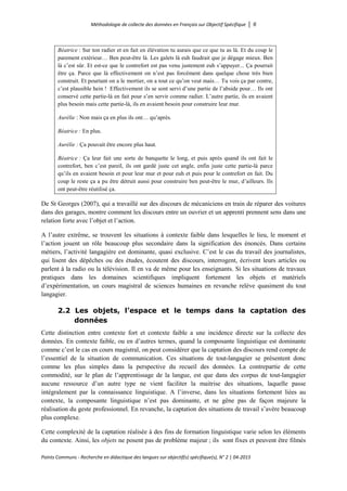 Méthodologie de collecte des données en Français sur Objectif Spécifique │ 6
Points Communs - Recherche en didactique des langues sur objectif(s) spécifique(s), N° 2 │ 04-2015
Béatrice : Sur ton radier et en fait en élévation tu aurais que ce que tu as là. Et du coup le
parement extérieur… Ben peut-être là. Les galets là euh faudrait que je dégage mieux. Ben
là c’est sûr. Et est-ce que le contrefort est pas venu justement euh s’appuyer... Ça pourrait
être ça. Parce que là effectivement on n’est pas forcément dans quelque chose très bien
construit. Et pourtant on a le mortier, on a tout ce qu’on veut mais… Tu vois ça par contre,
c’est plausible hein ! Effectivement ils se sont servi d’une partie de l’abside pour… Ils ont
conservé cette partie-là en fait pour s’en servir comme radier. L’autre partie, ils en avaient
plus besoin mais cette partie-là, ils en avaient besoin pour construire leur mur.
Aurélie : Non mais ça en plus ils ont… qu’après.
Béatrice : En plus.
Aurélie : Ça pouvait être encore plus haut.
Béatrice : Ça leur fait une sorte de banquette le long, et puis après quand ils ont fait le
contrefort, ben c’est pareil, ils ont gardé juste cet angle, enfin juste cette partie-là parce
qu’ils en avaient besoin et pour leur mur et pour euh et puis pour le contrefort en fait. Du
coup le reste ça a pu être détruit aussi pour construire ben peut-être le mur, d’ailleurs. Ils
ont peut-être réutilisé ça.
De St Georges (2007), qui a travaillé sur des discours de mécaniciens en train de réparer des voitures
dans des garages, montre comment les discours entre un ouvrier et un apprenti prennent sens dans une
relation forte avec l’objet et l’action.
A l’autre extrême, se trouvent les situations à contexte faible dans lesquelles le lieu, le moment et
l’action jouent un rôle beaucoup plus secondaire dans la signification des énoncés. Dans certains
métiers, l’activité langagière est dominante, quasi exclusive. C’est le cas du travail des journalistes,
qui lisent des dépêches ou des études, écoutent des discours, interrogent, écrivent leurs articles ou
parlent à la radio ou la télévision. Il en va de même pour les enseignants. Si les situations de travaux
pratiques dans les domaines scientifiques impliquent fortement les objets et matériels
d’expérimentation, un cours magistral de sciences humaines en revanche relève quasiment du tout
langagier.
2.2 Les objets, l’espace et le temps dans la captation des
données
Cette distinction entre contexte fort et contexte faible a une incidence directe sur la collecte des
données. En contexte faible, ou en d’autres termes, quand la composante linguistique est dominante
comme c’est le cas en cours magistral, on peut considérer que la captation des discours rend compte de
l’essentiel de la situation de communication. Ces situations de tout-langagier se présentent donc
comme les plus simples dans la perspective du recueil des données. La contrepartie de cette
commodité, sur le plan de l’apprentissage de la langue, est que dans des corpus de tout-langagier
aucune ressource d’un autre type ne vient faciliter la maitrise des situations, laquelle passe
intégralement par la connaissance linguistique. A l’inverse, dans les situations fortement liées au
contexte, la composante linguistique n’est pas dominante, et ne gêne pas de façon majeure la
réalisation du geste professionnel. En revanche, la captation des situations de travail s’avère beaucoup
plus complexe.
Cette complexité de la captation réalisée à des fins de formation linguistique varie selon les éléments
du contexte. Ainsi, les objets ne posent pas de problème majeur ; ils sont fixes et peuvent être filmés
 