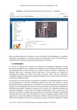 Méthodologie de collecte des données en Français sur Objectif Spécifique │ 60
Points Communs - Recherche en didactique des langues sur objectif(s) spécifique(s), N° 2 │ 04-2015
Tableau 2 : Extrait du référentiel BTP de l’université d’Artois – Grammatica.
Dans cet extrait du référentiel, l’utilisateur a accès à un exemple d’activité pédagogique : compléter la
transcription d’un dialogue sur le chantier à partir de l’enregistrement vidéo. Cet enregistrement a
préalablement fait l’objet d’une analyse linguistique destinée au formateur.
5. Conclusion
La collecte des données pour construire des référentiels de compétences langagières en milieu
professionnel ne diffère pas, sur le plan matériel et pratique, de celle constituant une étape essentielle
d’un programme FOS, ni même d’ailleurs, sur le plan de l’analyse discursive et linguistique. La
différence réside dans le périmètre d’action, plus large et non circonscrit aux situations de
communications révélées par l’analyse des besoins du public ciblé, et dans la focalisation :
l’enseignant–collecteur ne part pas d’une demande de formation, mais s’intéresse d’abord à un secteur
d’activité puis à différents métiers.
Les obstacles sont souvent communs, en particulier les problèmes de confidentialité dans des secteurs
aussi concurrentiels et à fort enjeu économique quecelui de la mode, qui constitue un secteur
particulièrement fermé. L’importance de ce référentiel et des formations associées n’en est que plus à
souligner. Il convient également d’insister sur le fait que la collecte de données dans la démarche de
référentialisation conduit l’enseignant à prendre toute la mesure de la composante culturelle des
interactions langagières à l’œuvre dans les pratiques professionnelles. Dans le milieu des soins
infirmiers, par exemple, les enquêtes qui ont été menées sur les raisons pour lesquelles la majorité des
infirmières arrivées au milieu des années 2000 sont rentrées en Espagne, enquêtes fondées sur des
questionnaires, évoquent les problèmes de hiérarchie, de statut et de place du métier, ainsi que de la
relation avec les patients et leur famille. En Espagne par exemple, une infirmière généraliste a effectué
 