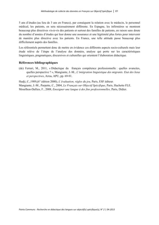 Méthodologie de collecte des données en Français sur Objectif Spécifique │ 61
Points Communs - Recherche en didactique des langues sur objectif(s) spécifique(s), N° 2 │ 04-2015
5 ans d’études (au lieu de 3 ans en France), par conséquent la relation avec le médecin, le personnel
médical, les patients, en sera nécessairement différente. En Espagne, les infirmières se montrent
beaucoup plus directives vis-à-vis des patients et surtout des familles de patients, en raison sans doute
du nombre d’années d’études qui leur donne une assurance et une légitimité plus fortes pour intervenir
de manière plus directive avec les patients. En France, une telle attitude passe beaucoup plus
difficilement auprès des familles.
Les référentiels permettent donc de mettre en évidence ces différents aspects socio-culturels mais leur
étude relève de l’étape de l’analyse des données, analyse qui porte sur les caractéristiques
linguistiques, pragmatiques, discursives et culturelles qui orientent l’élaboration didactique.
Références bibliographiques
(de) Ferrari, M., 2011, « Didactique du français compétence professionnelle : quelles avancées,
quelles perspective ? », Mangiante, J.-M., L’intégration linguistique des migrants. Etat des lieux
et perspectives, Arras, APU, pp. 69-91.
Hadji, C.,1989,(6° édition 2000), L’évaluation, règles du jeu, Paris, ESF éditeur.
Mangiante, J.-M., Parpette, C., 2004, Le Français sur Objectif Spécifique, Paris, Hachette FLE.
Mourlhon-Dallies, F., 2008, Enseigner une langue à des fins professionnelles, Paris, Didier.
 