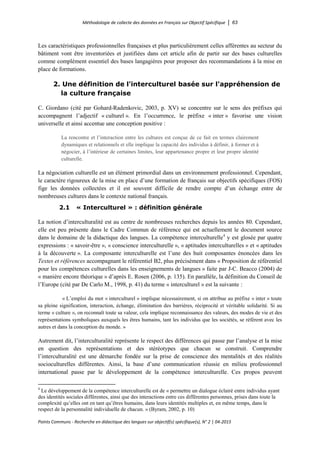 Méthodologie de collecte des données en Français sur Objectif Spécifique │ 63
Points Communs - Recherche en didactique des langues sur objectif(s) spécifique(s), N° 2 │ 04-2015
Les caractéristiques professionnelles françaises et plus particulièrement celles afférentes au secteur du
bâtiment vont être inventoriées et justifiées dans cet article afin de partir sur des bases culturelles
comme complément essentiel des bases langagières pour proposer des recommandations à la mise en
place de formations.
2. Une définition de l'interculturel basée sur l'appréhension de
la culture française
C. Giordano (cité par Gohard-Radenkovic, 2003, p. XV) se concentre sur le sens des préfixes qui
accompagnent l’adjectif « culturel ». En l’occurrence, le préfixe « inter » favorise une vision
universelle et ainsi accentue une conception positive :
La rencontre et l’interaction entre les cultures est conçue de ce fait en termes clairement
dynamiques et relationnels et elle implique la capacité des individus à définir, à former et à
négocier, à l’intérieur de certaines limites, leur appartenance propre et leur propre identité
culturelle.
La négociation culturelle est un élément primordial dans un environnement professionnel. Cependant,
le caractère rigoureux de la mise en place d’une formation de français sur objectifs spécifiques (FOS)
fige les données collectées et il est souvent difficile de rendre compte d’un échange entre de
nombreuses cultures dans le contexte national français.
2.1 « Interculturel » : définition générale
La notion d’interculturalité est au centre de nombreuses recherches depuis les années 80. Cependant,
elle est peu présente dans le Cadre Commun de référence qui est actuellement le document source
dans le domaine de la didactique des langues. La compétence interculturelle4
y est glosée par quatre
expressions : « savoir-être », « conscience interculturelle », « aptitudes interculturelles » et « aptitudes
à la découverte ». La composante interculturelle est l’une des huit composantes énoncées dans les
Textes et références accompagnant le référentiel B2, plus précisément dans « Proposition de référentiel
pour les compétences culturelles dans les enseignements de langues » faite par J-C. Beacco (2004) de
« manière encore théorique » d’après E. Rosen (2006, p. 135). En parallèle, la définition du Conseil de
l’Europe (cité par De Carlo M., 1998, p. 41) du terme « interculturel » est la suivante/:
« L’emploi du mot « interculturel » implique nécessairement, si on attribue au préfixe « inter » toute
sa pleine signification, interaction, échange, élimination des barrières, réciprocité et véritable solidarité. Si au
terme « culture », on reconnaît toute sa valeur, cela implique reconnaissance des valeurs, des modes de vie et des
représentations symboliques auxquels les êtres humains, tant les individus que les sociétés, se réfèrent avec les
autres et dans la conception du monde. »
Autrement dit, l’interculturalité représente le respect des différences qui passe par l’analyse et la mise
en question des représentations et des stéréotypes que chacun se construit. Comprendre
l’interculturalité est une démarche fondée sur la prise de conscience des mentalités et des réalités
socioculturelles différentes. Ainsi, la base d’une communication réussie en milieu professionnel
international passe par le développement de la compétence interculturelle. Ces propos peuvent
4
Le développement de la compétence interculturelle est de « permettre un dialogue éclairé entre individus ayant
des identités sociales différentes, ainsi que des interactions entre ces différentes personnes, prises dans toute la
complexité qu’elles ont en tant qu’êtres humains, dans leurs identités multiples et, en même temps, dans le
respect de la personnalité individuelle de chacun. » (Byram, 2002, p. 10)
 