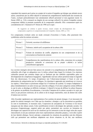 Méthodologie de collecte des données en Français sur Objectif Spécifique │ 64
Points Communs - Recherche en didactique des langues sur objectif(s) spécifique(s), N° 2 │ 04-2015
cependant être nuancés par la prise en compte de la notion d’empathie qui désigne une attitude envers
autrui, caractérisée par un effort objectif et rationnel de compréhension intellectuelle des ressentis de
l’autre, excluant particulièrement tout entraînement affectif personnel et tout jugement moral. G.
Zarate (2003, p. 114) a consacré un chapitre de son ouvrage collectif à la notion d’empathie comme
composante oubliée et pourtant essentielle de la composante culturelle. Elle a notamment repris les
considérations de C. Kramsch et P. Nelson de 1996 sur le sujet :
Ils suggèrent un schéma à quatre niveaux, tenant compte du développement des
composantes cognitives et comportementales de l’empathie. (Zarate, 2003, p. 114)
Ces composantes évoluent selon un mode croissant d’ouverture à l’autre, elles pourraient être
synthétisées selon les notions suivantes :
Niveau 1 Curiosité, ouverture à la différence
Niveau 2 Tolérance, intérêt actif, acceptation de la culture cible
Niveau 3 Volonté de résolution de conflit, adaptation de son comportement et de sa
conversation en fonction du contexte
Niveau 4 Compréhension des manifestations de la culture cible, conscience de sa propre
perspective culturelle et conscience de sa propre « altérité » et action
culturellement appropriée
Les ouvriers immigrés doivent faire preuve de curiosité à la compréhension de différentes réactions
culturelles afin d’agir en adéquation avec le milieu culturel dans lequel ils évoluent, Ces réactions
culturelles passent par certaines étapes qui se finalisent par des subtilités exprimables grâce au
développement de compétences langagières. Appréhender seul une culture prend du temps et engendre
bien des déconvenues. Ce temps d’expérience met l’observateur-immigré à l’écart et crée un
phénomène de catégorisation par les collègues. En cherchant à apprendre par mimétisme et à trouver
ses repères, l’observateur se positionne malgré lui à l’extérieur du système. Ce temps d’adaptation le
place immédiatement à un autre niveau que celui des collègues. Il est ainsi catégorisé comme différent
et, par la suite, ce décalage est difficile à rattraper. L’objectif n’est pas de diffuser la culture française
et de générer un problème d’acculturation, c’est-à-dire l’adoption de la culture seconde et le rejet, par
choix ou par pression extérieure, de la culture et de la langue maternelles, mais de donner des outils
d’analyse aux ouvriers.
Afin d’accéder rapidement aux représentations d’un système de pensée étranger, il est nécessaire de
guider les salariés immigrés vers l’idée que les situations « étranges » qu’ils rencontrent au quotidien
ne sont ni incohérentes, ni insensées mais, l’expression de conceptions de l’existence et du travail
marquées par des idéaux sensés. Cette sensibilisation revient à développer des aptitudes sociales. Un
processus d’apprentissage, organisé palier par palier, permettrait aux ouvriers en formation de
développer une capacité de recul sur les situations qui les entourent et ainsi de réagir selon des acquis
interculturels et non pas seulement selon leurs représentations culturelles propres, c’est-à-dire à partir
de leur identité ethnique. Savoir anticiper, comprendre les situations du quotidien sont des éléments
clefs qui permettent une meilleure adaptation aux divers situations et, de fait, une meilleure
 