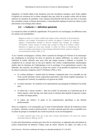 Méthodologie de collecte des données en Français sur Objectif Spécifique │ 65
Points Communs - Recherche en didactique des langues sur objectif(s) spécifique(s), N° 2 │ 04-2015
intégration. La finalité idéale d’une formation, pour des travailleurs immigrés, serait d’être capable
d’exploiter les ressources de la culture étrangère ainsi que celles de sa propre culture afin de mieux
maîtriser les situations du quotidien. Cette situation interculturelle doit devenir une force et non plus
être considérée comme un facteur discriminant. L’interculturalité implique la notion de culture et, plus
précisément, d’un échange entre cultures.
2.2 « Culturel » : définition générale
Le concept de culture est difficile à appréhender. D’un point de vue sociologique, les différences entre
les cultures sont innombrables :
Rapport au temps et à l’espace codifiés dans chaque culture, hiérarchie au fonctionnement
implicite ( par exemple, la perception des métiers, du rapport à l’autorité, du statut des
langues), comportements attendus et discours ritualisés (par exemple, les stratégies
d’évitement), valeurs sociales et morales (par exemple le statut de la femme), valeurs
éducatives et rapport au savoir (par exemple, le métier de l’élève, la transmission du
savoir), les cultures universitaires et leurs pratiques (hiérarchie interne, mode de cooptation
et de recrutement) (Zarate, 2003, p. 18).
A ces « lunettes sociologiques » (Zarate, idem) s’ajoutent les héritages de l’histoire et les stéréotypes
qui compliquent ou favorisent les mises en présence de cultures différentes. La culture n’est pas
seulement la culture officielle mais aussi celle que chaque locuteur a élaborée et assimilée. La
complexité de ce concept tient au fait qu’il répond à des critères comportementaux diachroniques
étudiés dans les domaines de l’anthropologie et de la sociologie. Il est généralement associé à des
habitudes, des coutumes, des attitudes ou encore des valeurs. Il est possible de répertorier le concept
de culture en plusieurs catégories selon P. D’Iribarne (1998, p. 263) :
• la « culture politique »: manière dont les hommes s’organisent pour vivre ensemble au sein
d’une société nationale comme organisation particulière, cette notion englobe notamment : la
conception de l’autorité, la coopération et la gestion de conflit,
• la culture nationale : les symboles et les représentations que partagent les habitants d’un même
pays,
• la culture des « classes sociales » : dans une société, les personnes ne s’expriment pas de la
même manière, selon leur âge, leur statut social, la situation dans laquelle ils agissent, la place
accordée à la langue parlée,
• la culture des métiers : le parler et les comportements spécifiques à une branche
professionnelle.
Selon ces catégories, il est remarquable que le terme d’interculturalité véhicule de nombreuses mises
en relation : nationale, sociale et professionnelle. La culture nationale peut-être mise en parallèle avec
la culture de groupe en considérant une société du point de vue de son homogénéité :
La culture nationale peut n’être que le plus petit commun dénominateur (s’il existe) des cultures
sectorielles (Beacco, 2000, pp. 26-27)
Le plus petit dénominateur commun peut alors être la construction, se rapportant plus précisément au
secteur professionnel du bâtiment. Chaque corps de métier véhicule ses règles, ses codes et son
 