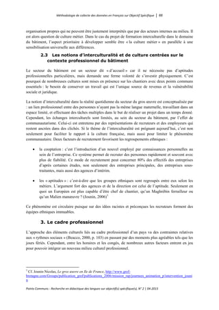 Méthodologie de collecte des données en Français sur Objectif Spécifique │ 66
Points Communs - Recherche en didactique des langues sur objectif(s) spécifique(s), N° 2 │ 04-2015
organisation propres qui ne peuvent être justement interprétés que par des acteurs internes au milieu. Il
est alors question de culture métier. Dans le cas du projet de formation interculturelle dans le domaine
du bâtiment, l’aspect prioritaire à développer semble être « la culture métier » en parallèle à une
sensibilisation universelle aux différences.
2.3 Les notions d’interculturalité et de culture centrées sur le
contexte professionnel du bâtiment
Le secteur du bâtiment est un secteur dit « d’accueil » car il ne nécessite pas d’aptitudes
professionnelles particulières, mais demande une ferme volonté de s’investir physiquement. C’est
pourquoi de nombreuses cultures sont mises en présence sur les chantiers avec deux points communs
essentiels : le besoin de conserver un travail qui est l’unique source de revenus et la vulnérabilité
sociale et juridique.
La notion d’interculturalité dans la réalité quotidienne du secteur du gros œuvre est conceptualisée par
: un lien professionnel entre des personnes n’ayant pas la même langue maternelle, travaillant dans un
espace limité, et effectuant des tâches multiples dans le but de réaliser un projet dans un temps donné.
Cependant, les échanges interculturels sont limités, au sein du secteur du bâtiment, par l’effet de
communautarisme. Celui-ci est entretenu par des représentations de recruteurs et des employeurs qui
restent ancrées dans des clichés. Si le thème de l’interculturalité est prégnant aujourd’hui, c’est non
seulement pour faciliter le rapport à la culture française, mais aussi pour limiter le phénomène
communautaire. Deux facteurs de recrutement favorisent les regroupements ethniques :
• la cooptation : c’est l’introduction d’un nouvel employé par connaissances personnelles au
sein de l’entreprise. Ce système permet de recruter des personnes rapidement et souvent avec
plus de fiabilité. Ce mode de recrutement peut concerner 80% des effectifs des entreprises
d’après certaines études, non seulement des entreprises principales, des entreprises sous-
traitantes, mais aussi des agences d’intérim.
• les « aptitudes » : c’est-à-dire que les groupes ethniques sont regroupés entre eux selon les
métiers. L’argument fort des agences et de la direction est celui de l’aptitude. Seulement en
quoi un Européen est plus capable d’être chef de chantier, qu’un Maghrébin ferrailleur ou
qu’un Malien manœuvre ? (Jounin, 2006)5
Ce phénomène est circulaire puisque sur des idées racistes et préconçues les recruteurs forment des
équipes ethniques immuables.
3. Le cadre professionnel
L’approche des éléments culturels liés au cadre professionnel d’un pays va des contraintes relatives
aux « rythmes sociaux » (Beacco, 2000, p. 103) en passant par des moments plus agréables tels que les
jours fériés. Cependant, entre les horaires et les congés, de nombreux autres facteurs entrent en jeu
pour pouvoir intégrer un nouveau milieu culturel professionnel.
5
Cf. Jounin Nicolas, Le gros œuvre en Ile de France, http://www.gref-
bretagne.com/Groups/publication_gref/publications_2006/mission_rap/journees_animation_p/intervention_jouni
n
 