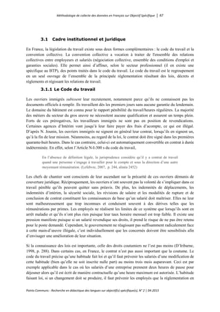 Méthodologie de collecte des données en Français sur Objectif Spécifique │ 67
Points Communs - Recherche en didactique des langues sur objectif(s) spécifique(s), N° 2 │ 04-2015
3.1 Cadre institutionnel et juridique
En France, la législation du travail existe sous deux formes complémentaires : le code du travail et la
convention collective. La convention collective a vocation à traiter de l'ensemble des relations
collectives entre employeurs et salariés (négociation collective, ensemble des conditions d'emploi et
garanties sociales). Elle permet ainsi d’affiner, selon le secteur professionnel (il en existe une
spécifique au BTP), des points traités dans le code du travail. Le code du travail est le regroupement
en un seul ouvrage de l’ensemble de la principale réglementation résultant des lois, décrets et
règlements et régissant les relations de travail.
3.1.1 Le Code du travail
Les ouvriers immigrés subissent leur recrutement, notamment parce qu’ils ne connaissent pas les
documents officiels à remplir. Ils travaillent dès les premiers jours sans aucune garantie du lendemain.
Le domaine du bâtiment est connu pour le rapport pénibilité du travail/heures régulières. La majorité
des métiers du secteur du gros œuvre ne nécessitent aucune qualification et assurent un temps plein.
Forts de ces prérogatives, les travailleurs immigrés ne sont pas en position de revendications.
Certaines agences d’Intérim vont jusqu’à leur faire payer des frais d’acompte, ce qui est illégal.
D’après N. Jounin, les ouvriers immigrés ne signent en général leur contrat, lorsqu’ils en signent un,
qu’à la fin de leur mission. Néanmoins, au regard de la loi, le contrat doit être signé dans les premières
quarante-huit heures. Dans le cas contraire, celui-ci est automatiquement convertible en contrat à durée
indéterminée. En effet, selon l’Article N-I-300 s du code du travail,
En l’absence de définition légale, la jurisprudence considère qu’il y a contrat de travail
quand une personne s’engage à travailler pour le compte et sous la direction d’une autre
moyennant rémunération. (Lefebvre, 2007, p. 244, alinéa 2452)
Les chefs de chantier sont conscients de leur ascendant sur la précarité de ces ouvriers démunis de
couverture juridique. Réciproquement, les ouvriers n’ont souvent pas la volonté de s’impliquer dans ce
travail pénible qu’ils peuvent quitter sans préavis. De plus, les indemnités de déplacements, les
indemnités d’intérim, la sécurité sociale, les révisions de salaire et les modalités de rupture et de
conclusion de contrat constituent les connaissances de base qu’un salarié doit maîtriser. Elles ne leur
sont malheureusement que trop inconnues et conduisent souvent à des dérives telles que les
rémunérations par primes. Les employés ne réalisent les limites de ce système que lorsqu’ils sont en
arrêt maladie et qu’ils n’ont plus rien puisque leur taux horaire mensuel est trop faible. Il existe une
pression manifeste puisque si un salarié revendique ses droits, il prend le risque de ne pas être retenu
pour le poste demandé. Cependant, le gouvernement ne réagissant pas suffisamment radicalement face
à cette main-d’œuvre illégale, c’est individuellement que les concernés doivent être sensibilisés afin
d’envisager une amélioration de leur situation.
Si la connaissance des lois est importante, celle des droits coutumiers ne l’est pas moins (D’Iribarne,
1998, p. 288). Dans certains cas, en France, le contrat n’est pas aussi important que la coutume. Le
code du travail précise qu’une habitude fait loi et qu’il faut prévenir les salariés d’une modification de
cette habitude (bien qu’elle ne soit inscrite nulle part) au moins trois mois auparavant. Ceci est par
exemple applicable dans le cas où les salariés d’une entreprise prennent deux heures de pause pour
déjeuner alors qu’il est écrit de manière contractuelle qu’une heure maximum est autorisée. L’habitude
faisant loi, si un changement doit se produire, il faut prévenir les employés que la réglementation en
 
