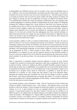 Méthodologie de collecte des données en Français sur Objectif Spécifique │ 7
Points Communs - Recherche en didactique des langues sur objectif(s) spécifique(s), N° 2 │ 04-2015
ou photographiés sans difficulté d’aucune sorte. En revanche, l’espace pose des problèmes dans les
cas, nombreux, où les activités professionnelles sont éclatées dans des espaces larges, où les gestes et
les paroles d’un ouvrier sont liés à ceux d’un ouvrier situé plus loin ou… plus haut lorsqu’un ouvrier
au sol guide par émetteur radio le travail d’un grutier installé à 40 mètres au-dessus du chantier. On
peut souligner au passage que dans les programmes de Français sur Objectif Universitaire (FOU),
c’est essentiellement la question de l’espace qui explique la prédominance des cours magistraux dans
le matériel pédagogique et la présence moindre d’enregistrements de travaux dirigés (voir Mangiante
et Parpette 2011, Parpette et Stauber 2014, Carras, Gewirtz et Tolas 2014). Il ne s’agit pas, loin de là,
de considérer que les cours en TD avec leur diversité discursive sont moins intéressants. Simplement,
les prises de parole multiples, éclatées dans le groupe, à des moments peu prévisibles, rendent la
captation quasi impossible avec les moyens dont disposent les concepteurs pour leurs collectes de
données. Ce n’est donc pas le résultat d’un choix pédagogique mais d’une contrainte technique. La
même observation peut être faite à propos des sites de discours universitaires ou apparentés tels que
Canal-U qui mettent en ligne essentiellement des conférences ou des interviews, deux situations de
communication relativement aisées à capter.
L’autre paramètre complexe à traiter en situations professionnelles est celui du temps. Où situer le
début d’un discours ? Les ouvriers commençant leur journée sur un chantier à 7 heures du matin, des
archéologues reprenant leurs fouilles, des infirmières arrivant dans leur service prononcent certes leurs
premiers échanges de la journée, mais ceux-ci sont porteurs de ce qui a été fait et dit la veille, les jours
précédents, voire beaucoup plus longtemps en avant, depuis le début de l’activité. Pour reprendre le
cas de programmes de FOU, la même question se pose. Même si le découpage en séances
hebdomadaires et en chapitres de cours crée des séquences discursives plus facilement isolables, il
reste qu’il vaut mieux enregistrer des cours de début de semestre plutôt que des séances plus avancées
dans le calendrier. Et que dans une séance, il est souvent plus aisé d’isoler le début qu’un extrait en fin
de séance.
Outre la séquentialité, le paramètre temporel intervient également en termes de durée. Prenons
l’exemple d’une situation de communication importante à traiter dans un programme de FOU qui est
la réunion de rentrée. A priori, les conditions de collecte sont plutôt favorables, puisque la réunion se
déroule dans un espace clos, un amphithéâtre ou une grande salle, qu’un seul locuteur prend la parole,
le responsable de la première année, ou le chef de département, et que la présentation s’appuie sur un
powerpoint aisé à récupérer ensuite auprès de l’intervenant. Le problème ne réside pas dans la
temporalité de la situation au sens évoquée plus haut puisqu’il s’agit d’un évènement unique,
regroupant des étudiants réunis pour la première fois, donc sans vécu partagé. Il réside en revanche
dans la durée : cette réunion d’information dure en moyenne deux heures. Ce n’est pas la collecte en
soi qui pose problème mais l’utilisation pédagogique de telles données : comment utiliser un document
d’une telle durée dans un cours de langue ?
Une troisième question se pose concernant le temps : celui de l’opportunité, du bon moment pour
collecter les données. Certains discours oraux – cours, réunions - sont organisés, prévus, ce qui rend
possible la collecte des données. D’autres émergent de manière plus aléatoire, et ne peuvent pas être
collectés sur le vif. A quels moments du cours un enseignant donne-t-il des conseils pour les
examens ? A quel moment corrige-t-il le sujet après l’examen ? Cela peut être très variable et il est
difficile de prévoir une captation pour des données aléatoires. Cela suppose d’élargir les modalités de
collecte des données. J.-M. Mangiante et C. Parpette (2004) classaient les données en deux catégories,
les données existantes et les données sollicitées. Les données existantes correspondent aux discours
circulant dans les situations à l’état naturel. Les données sollicitées sont les discours créés à l’initiative
 