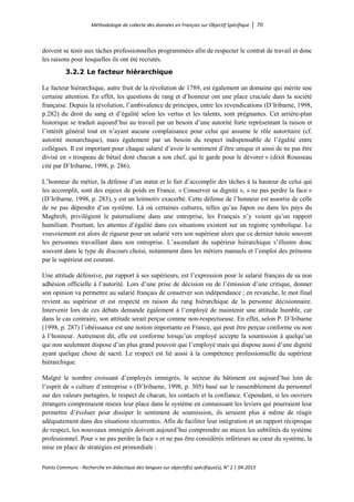 Méthodologie de collecte des données en Français sur Objectif Spécifique │ 70
Points Communs - Recherche en didactique des langues sur objectif(s) spécifique(s), N° 2 │ 04-2015
doivent se tenir aux tâches professionnelles programmées afin de respecter le contrat de travail et donc
les raisons pour lesquelles ils ont été recrutés.
3.2.2 Le facteur hiérarchique
Le facteur hiérarchique, autre fruit de la révolution de 1789, est également un domaine qui mérite une
certaine attention. En effet, les questions de rang et d’honneur ont une place cruciale dans la société
française. Depuis la révolution, l’ambivalence de principes, entre les revendications (D’Iribarne, 1998,
p.282) du droit du sang et d’égalité selon les vertus et les talents, sont prégnantes. Cet arrière-plan
historique se traduit aujourd’hui au travail par un besoin d’une autorité forte représentant la raison et
l’intérêt général tout en n’ayant aucune complaisance pour celui qui assume le rôle autoritaire (cf.
autorité monarchique), mais également par un besoin du respect indispensable de l’égalité entre
collègues. Il est important pour chaque salarié d’avoir le sentiment d’être unique et ainsi de ne pas être
divisé en « troupeau de bétail dont chacun a son chef, qui le garde pour le dévorer » (dixit Rousseau
cité par D’Iribarne, 1998, p. 286).
L’honneur du métier, la défense d’un statut et le fait d’accomplir des tâches à la hauteur de celui qui
les accomplit, sont des enjeux de poids en France. « Conserver sa dignité », « ne pas perdre la face »
(D’Iribarne, 1998, p. 283), y est un leitmotiv exacerbé. Cette défense de l’honneur est assortie de celle
de ne pas dépendre d’un système. Là où certaines cultures, telles qu’au Japon ou dans les pays du
Maghreb, privilégient le paternalisme dans une entreprise, les Français n’y voient qu’un rapport
humiliant. Pourtant, les attentes d’égalité dans ces situations existent sur un registre symbolique. Le
vouvoiement est alors de rigueur pour un salarié vers son supérieur alors que ce dernier tutoie souvent
les personnes travaillant dans son entreprise. L’ascendant du supérieur hiérarchique s’illustre donc
souvent dans le type de discours choisi, notamment dans les métiers manuels et l’emploi des prénoms
par le supérieur est courant.
Une attitude défensive, par rapport à ses supérieurs, est l’expression pour le salarié français de sa non
adhésion officielle à l’autorité. Lors d’une prise de décision ou de l’émission d’une critique, donner
son opinion va permettre au salarié français de conserver son indépendance ; en revanche, le mot final
revient au supérieur et est respecté en raison du rang hiérarchique de la personne décisionnaire.
Intervenir lors de ces débats demande également à l’employé de maintenir une attitude humble, car
dans le cas contraire, son attitude serait perçue comme non-respectueuse. En effet, selon P. D’Iribarne
(1998, p. 287) l’obéissance est une notion importante en France, qui peut être perçue conforme ou non
à l’honneur. Autrement dit, elle est conforme lorsqu’un employé accepte la soumission à quelqu’un
qui non seulement dispose d’un plus grand pouvoir que l’employé mais qui dispose aussi d’une dignité
ayant quelque chose de sacré. Le respect est lié aussi à la compétence professionnelle du supérieur
hiérarchique.
Malgré le nombre croissant d’employés immigrés, le secteur du bâtiment est aujourd’hui loin de
l’esprit de « culture d’entreprise » (D’Iribarne, 1998, p. 305) basé sur le rassemblement du personnel
sur des valeurs partagées, le respect de chacun, les contacts et la confiance. Cependant, si les ouvriers
étrangers comprenaient mieux leur place dans le système en connaissant les leviers qui pourraient leur
permettre d’évoluer pour dissiper le sentiment de soumission, ils seraient plus à même de réagir
adéquatement dans des situations récurrentes. Afin de faciliter leur intégration et un rapport réciproque
de respect, les nouveaux immigrés doivent aujourd’hui comprendre au mieux les subtilités du système
professionnel. Pour « ne pas perdre la face » et ne pas être considérés inférieurs au cœur du système, la
mise en place de stratégies est primordiale :
 