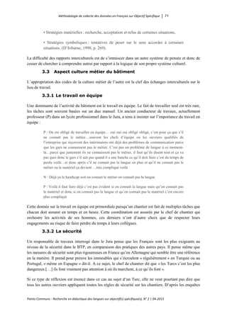Méthodologie de collecte des données en Français sur Objectif Spécifique │ 71
Points Communs - Recherche en didactique des langues sur objectif(s) spécifique(s), N° 2 │ 04-2015
• Stratégies matérielles : recherche, acceptation et refus de certaines situations,
• Stratégies symboliques : tentatives de peser sur le sens accorder à certaines
situations. (D’Iribarne, 1998, p. 269).
La difficulté des rapports interculturels est de s’immiscer dans un autre système de pensée et donc de
cesser de chercher à comprendre autrui par rapport à la logique de son propre système culturel.
3.3 Aspect culture métier du bâtiment
L’appropriation des codes de la culture métier de l’autre est la clef des échanges interculturels sur le
lieu de travail.
3.3.1 Le travail en équipe
Une dominante de l’activité du bâtiment est le travail en équipe. Le fait de travailler seul est très rare,
les tâches sont souvent basées sur un duo manuel. Un ancien conducteur de travaux, actuellement
professeur (P) dans un lycée professionnel dans le Jura, a tenu à insister sur l’importance du travail en
équipe :
P : On est obligé de travailler en équipe… oui oui oui obligé obligé, c’est pour ça que s’il
ne connaît pas le métier…souvent les chefs d’équipe ou les ouvriers qualifiés de
l’entreprise qui reçoivent des intérimaires ont déjà des problèmes de communication parce
que les gars ne connaissent pas le métier. C’est pas un problème de langue à ce moment-
là…parce que justement ils ne connaissent pas le métier, il faut qu’ils disent tout et ça va
pas quoi donc le gars s’il sait pas quand il a une banche ce qu’il doit faire c’est du temps de
perdu voilà…et donc après s’il ne connait pas la langue en plus et qu’il ne connait pas le
métier ou le matériel ça devient …très compliqué voilà
N : Déjà ya le handicap soit on connait le métier on connaît pas la langue
P : Voilà il faut faire déjà c’est pas évident si on connaît la langue mais qu’on connait pas
le matériel et donc si on connait pas la langue et qu’on connait pas le matériel c’est encore
plus compliqué
Cette donnée sur le travail en équipe est primordiale puisqu’un chantier est fait de multiples tâches que
chacun doit assurer en temps et en heure. Cette coordination est assurée par le chef de chantier qui
orchestre les activités de ses hommes, ces derniers n’ont d’autre choix que de respecter leurs
engagements au risque de faire perdre du temps à leurs collègues.
3.3.2 La sécurité
Un responsable de travaux interrogé dans le Jura pense que les Français sont les plus exigeants au
niveau de la sécurité dans le BTP, en comparaison des pratiques des autres pays. Il pense même que
les mesures de sécurité sont plus rigoureuses en France qu’en Allemagne qui semble être une référence
en la matière. Il prend pour preuve les immeubles qui s’écroulent « régulièrement » en Turquie ou au
Portugal, « même en Espagne » dit-il. A ce sujet, le chef de chantier dit que « les Turcs c’est les plus
dangereux […] ils font vraiment pas attention à où ils marchent, à ce qu’ils font ».
Si ce type de réflexion est énoncé dans ce cas au sujet d’un Turc, elle ne veut pourtant pas dire que
tous les autres ouvriers appliquent toutes les règles de sécurité sur les chantiers. D’après les enquêtes
 