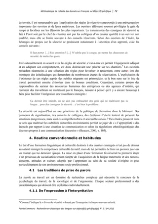 Méthodologie de collecte des données en Français sur Objectif Spécifique │ 72
Points Communs - Recherche en didactique des langues sur objectif(s) spécifique(s), N° 2 │ 04-2015
de terrain, il est remarquable que l’application des règles de sécurité corresponde à une préoccupation
importante des ouvriers et de leurs supérieurs. Les ouvriers affirment souvent privilégier le gain de
temps et focaliser sur les éléments les plus importants. La transmission des consignes de sécurité se
fait à l’oral soit par le chef de chantier soit par les collègues d’un ouvrier qualifié à un ouvrier non
qualifié, mais elle se limite souvent à des conseils récurrents. Selon des ouvriers de l’Indre, les
échanges de propos sur la sécurité se produisent notamment à l’attention d’un apprenti, avec les
conseils suivants :
Il faut porter […] Fais attention ! [...] N’oublie pas le casque, de mettre les chaussures de
sécurité, de mettre les gants.
Etre ostensiblement en accord avec les règles de sécurité, c’est-à-dire en portant l’équipement adéquat
et en adaptant son comportement, est donc dorénavant une priorité sur les chantiers.9
Les ouvriers
procèdent néanmoins à une sélection des règles pour favoriser le rendement, entre autres lors des
montages des échafaudages qui demandent de nombreuses étapes de sécurisation. L’explicitation de
l’existence de ces règles auprès des publics migrants est primordiale, et le bon sens sur le lieu de
travail permettrait ensuite d’évoluer dans de bonnes conditions. Cependant, certains propos des
responsables du secteur des ressources humaines des entreprises ou des agences d’intérim, qui
recrutent des travailleurs ne maîtrisant pas le français, laissent à penser qu’il y a encore beaucoup à
faire pour faciliter l’intégration des travailleurs immigrés :
Ça devrait être interdit, on ne doit pas embaucher des gens qui ne maîtrisent pas la
langue…pour des consignes de sécurité…c’est bien le problème.
La sécurité est aujourd’hui un axe prioritaire de la politique de formation dans le bâtiment. Des
panneaux de signalisation, des conseils de collègues, des écriteaux d’alerte tentent de prévenir les
situations dangereuses, mais sont-ils compréhensibles et accessibles à tous ? Des études prouvent dans
ce sens que maîtriser les subtilités culturelles environnantes permet de juger de « « l’approprieté » des
énoncés par rapport à une situation de communication et selon les régulations ethnolinguistiques des
discours propres à une communication discursive » (Beacco, 2000, p. 105).
4. Routine conventionnelle et habitudes
Le but d’une formation linguistique et culturelle destinée à des ouvriers immigrés n’est pas de donner
au salarié immigré la compétence culturelle du natif, mais de lui permettre de faire un premier pas vers
un monde qui lui demeure opaque. La mise en place d’une formation favoriserait la première étape
d’un processus de socialisation tenant compte de l’acquisition de la langue maternelle et des notions,
concepts, attitudes et valeurs adoptés par l’apprenant au sein de sa société d’origine et plus
particulièrement de son environnement socio-professionnel.
4.1 Les traditions de prise de parole
La parole au travail est un domaine de recherches complexe qui nécessite le concours de la
psychologie du travail, de la sociologie et de l’ergonomie. Chaque secteur professionnel a des
caractéristiques qui doivent être exploitées individuellement.
4.1.1 De l’expression à l’interprétation
9
Comme l’indique le « livret de sécurité » donné par l’entreprise à chaque nouveau salarié.
 