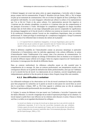 Méthodologie de collecte des données en Français sur Objectif Spécifique │ 73
Points Communs - Recherche en didactique des langues sur objectif(s) spécifique(s), N° 2 │ 04-2015
L’élément langagier est avant tout perçu selon un aspect pragmatique, c’est-à-dire selon la langue,
perçue comme outil de communication. D’après P. Bourdieu (cité par Zarate, 2003, p. 30), la langue
est plus qu’un instrument de communication. Elle est à la base de rapports de force symbolique et des
perceptions individuelles. Les actes langagiers véhiculent par ailleurs la culture et les représentations
que l’on se fait de l’Autre et des autres cultures. Ces représentations peuvent être négatives et
s’exprimer par des attitudes xénophobes, ou positives et s’exprimer alors par des comportements et
des pratiques d’ouverture à l’Autre. Développer les compétences langagières de chaque travailleur
immigré dans de brefs délais est une étape indispensable pour pouvoir comprendre les significations
des pratiques langagières sur le lieu de travail et verbaliser avec justesse un ressenti ou un savoir-faire.
Si de nombreuses formations mettent l’accent sur des compétences linguistiques, dans un contexte
professionnel, H. Adami privilégie la terminologie de « compétences langagières » lorsqu’il commente
la mise en place d’un référentiel dans le domaine des métiers de la propreté :
[…] il s’agissait bien de compétences langagières, et non pas linguistiques, parce qu’elles
ne relèvent pas du pur système de signes saussurien mais de l’énoncé total, qui intègre les
aspects verbaux, para-verbaux et contextuels. (Adami, 2007, p. 93).
Selon la définition simplifiée de l’interculturalité comme un processus dynamique et particulier
d’interaction et d’interrelations entre les individus appartenant à des cultures différentes, la notion
d’interculturalité induit l’établissement d’un contact, donc d’un processus de communication. Ce
processus de communication implique un échange d’informations entre un émetteur et un récepteur et
le canal de diffusion majeur sollicité est la langue. Selon les origines respectives de l’interlocuteur et
du locuteur, le message peut être décodé de différentes façons.
Dans un contexte multiculturel, les références culturelles jouent un rôle essentiel pour la
compréhension de ce message. Or, dans un contexte professionnel, une interprétation erronée a des
conséquences directes sur la qualité de réalisation des tâches professionnelles, ainsi que sur l’ambiance
et sur la sécurité du lieu de travail. Les répercussions de ces situations, souvent insignifiantes prises
indépendamment, génèrent in fine des pertes de temps et donc d’argent, lorsqu’elles sont cumulées.
4.1.2 Des difficultés à verbaliser
Les référentiels techniques et les observations sur le lieu de travail constituent les bases exploitables
pour faire progresser les recherches sur la parole au travail et ainsi passer du «savoir-faire au savoir
dire le savoir-faire » (Adami, 2007, p. 94). Cette capacité à verbaliser joue un rôle de catalyseur
facilitant l’opérationnalité professionnelle des travailleurs immigrés.
A l’origine, le secteur du bâtiment n’est pas tourné vers l’oralisation, c’est-à-dire l’expression orale
des tâches effectuées. Le non-dit a longtemps été un mode d’expression privilégié sur les chantiers. Le
travail manuel se prête bien à une réflexion sur les relations entre discours et action. Chacun se forme
seul face à sa tâche ou en regardant discrètement les collègues :
Le travail sur chantier est un type de travail qui ne donne pas lieu à une activité sociale de
verbalisation importante. Il est le lieu des savoir-faire incorporés plus que verbalisés.
Certains aspects du travail sont organisés par l’espace, par les mouvements des travailleurs
et par la disposition des ressources matérielles dans l’environnement physique. (Boutet cité
par De Saint-Georges, 2004, p. 325)
 
