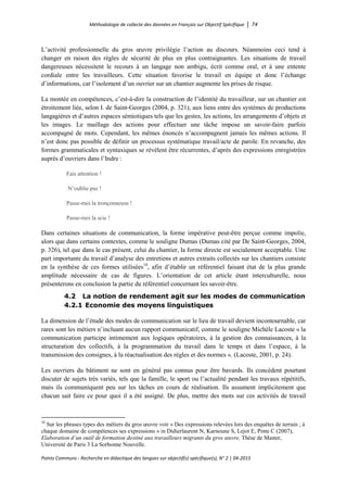 Méthodologie de collecte des données en Français sur Objectif Spécifique │ 74
Points Communs - Recherche en didactique des langues sur objectif(s) spécifique(s), N° 2 │ 04-2015
L’activité professionnelle du gros œuvre privilégie l’action au discours. Néanmoins ceci tend à
changer en raison des règles de sécurité de plus en plus contraignantes. Les situations de travail
dangereuses nécessitent le recours à un langage non ambigu, écrit comme oral, et à une entente
cordiale entre les travailleurs. Cette situation favorise le travail en équipe et donc l’échange
d’informations, car l’isolement d’un ouvrier sur un chantier augmente les prises de risque.
La montée en compétences, c’est-à-dire la construction de l’identité du travailleur, sur un chantier est
étroitement liée, selon I. de Saint-Georges (2004, p. 321), aux liens entre des systèmes de productions
langagières et d’autres espaces sémiotiques tels que les gestes, les actions, les arrangements d’objets et
les images. Le maillage des actions pour effectuer une tâche impose un savoir-faire parfois
accompagné de mots. Cependant, les mêmes énoncés n’accompagnent jamais les mêmes actions. Il
n’est donc pas possible de définir un processus systématique travail/acte de parole. En revanche, des
formes grammaticales et syntaxiques se révèlent être récurrentes, d’après des expressions enregistrées
auprès d’ouvriers dans l’Indre :
Fais attention !
N’oublie pas !
Passe-moi la tronçonneuse !
Passe-moi la scie !
Dans certaines situations de communication, la forme impérative peut-être perçue comme impolie,
alors que dans certains contextes, comme le souligne Dumas (Dumas cité par De Saint-Georges, 2004,
p. 326), tel que dans le cas présent, celui du chantier, la forme directe est socialement acceptable. Une
part importante du travail d’analyse des entretiens et autres extraits collectés sur les chantiers consiste
en la synthèse de ces formes utilisées10
, afin d’établir un référentiel faisant état de la plus grande
amplitude nécessaire de cas de figures. L’orientation de cet article étant interculturelle, nous
présenterons en conclusion la partie du référentiel concernant les savoir-être.
4.2 La notion de rendement agit sur les modes de communication
4.2.1 Economie des moyens linguistiques
La dimension de l’étude des modes de communication sur le lieu de travail devient incontournable, car
rares sont les métiers n’incluant aucun rapport communicatif, comme le souligne Michèle Lacoste « la
communication participe intimement aux logiques opératoires, à la gestion des connaissances, à la
structuration des collectifs, à la programmation du travail dans le temps et dans l’espace, à la
transmission des consignes, à la réactualisation des règles et des normes ». (Lacoste, 2001, p. 24).
Les ouvriers du bâtiment ne sont en général pas connus pour être bavards. Ils concèdent pourtant
discuter de sujets très variés, tels que la famille, le sport ou l’actualité pendant les travaux répétitifs,
mais ils communiquent peu sur les tâches en cours de réalisation. Ils assument implicitement que
chacun sait faire ce pour quoi il a été assigné. De plus, mettre des mots sur ces activités de travail
10
Sur les phrases types des métiers du gros œuvre voir « Des expressions relevées lors des enquêtes de terrain ; à
chaque domaine de compétences ses expressions » in Didierlaurent N, Karnoune S, Lejot E, Pinte C (2007),
Elaboration d’un outil de formation destiné aux travailleurs migrants du gros œuvre, Thèse de Master,
Université de Paris 3 La Sorbonne Nouvelle.
 