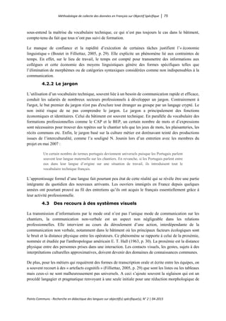 Méthodologie de collecte des données en Français sur Objectif Spécifique │ 75
Points Communs - Recherche en didactique des langues sur objectif(s) spécifique(s), N° 2 │ 04-2015
sous-entend la maîtrise du vocabulaire technique, ce qui n’est pas toujours le cas dans le bâtiment,
compte-tenu du fait que tous n’ont pas suivi de formation.
Le manque de confiance et la rapidité d’exécution de certaines tâches justifient l’« économie
linguistique » (Boutet in Filliettaz, 2005, p. 29). Elle explicite un phénomène lié aux contraintes de
temps. En effet, sur le lieu de travail, le temps est compté pour transmettre des informations aux
collègues et cette économie des moyens linguistiques génère des formes spécifiques telles que
l’élimination de morphèmes ou de catégories syntaxiques considérées comme non indispensables à la
communication.
4.2.2 Le jargon
L’utilisation d’un vocabulaire technique, souvent liée à un besoin de communication rapide et efficace,
conduit les salariés de nombreux secteurs professionnels à développer un jargon. Contrairement à
l'argot, le but premier du jargon n'est pas d'exclure tout étranger au groupe par un langage crypté. Le
non initié risque de ne pas comprendre le jargon. Le jargon a principalement des fonctions
économiques et identitaires. Celui du bâtiment est souvent technique. En parallèle du vocabulaire des
formations professionnelles comme le CAP et le BEP, un certain nombre de mots et d’expressions
sont nécessaires pour trouver des repères sur le chantier tels que les jeux de mots, les plaisanteries, les
récits communs etc. Enfin, le jargon basé sur la culture métier est dorénavant teinté des productions
issues de l’interculturalité, comme l’a souligné N. Jounin lors d’un entretien avec les membres du
projet en mai 2007 :
Un certain nombre de termes portugais deviennent universels puisque les Portugais parlent
souvent leur langue maternelle sur les chantiers. En revanche, si les Portugais parlent entre
eux dans leur langue d’origine sur une situation de travail, ils introduisent tout le
vocabulaire technique français.
L’apprentissage formel d’une langue fait pourtant peu état de cette réalité qui se révèle être une partie
intégrante du quotidien des nouveaux arrivants. Les ouvriers immigrés en France depuis quelques
années ont pourtant prouvé au fil des entretiens qu’ils ont acquis le français essentiellement grâce à
leur activité professionnelle.
4.3 Des recours à des systèmes visuels
La transmission d’informations par le mode oral n’est pas l’unique mode de communication sur les
chantiers, la communication non-verbale est un aspect non négligeable dans les relations
professionnelles. Elle intervient au cours du déroulement d’une action, interdépendante de la
communication non verbale, notamment dans le bâtiment où les principaux facteurs écologiques sont
le bruit et la distance physique entre les opérateurs. Ce phénomène se rapporte à celui de la proxémie,
nommée et étudiée par l'anthropologue américain E. T. Hall (1963, p. 30). La proxémie est la distance
physique entre des personnes prises dans une interaction. Les contacts visuels, les gestes, sujets à des
interprétations culturelles approximatives, doivent devenir des domaines de connaissances communes.
De plus, pour les métiers qui requièrent des formes de transcription orale et écrite entre les équipes, on
a souvent recourt à des « artefacts cognitifs » (Filliettaz, 2005, p. 29) que sont les listes ou les tableaux
mais ceux-ci ne sont malheureusement pas universels. A ceci s’ajoute souvent la siglaison qui est un
procédé langagier et pragmatique renvoyant à une seule initiale pour une réduction morphologique de
 