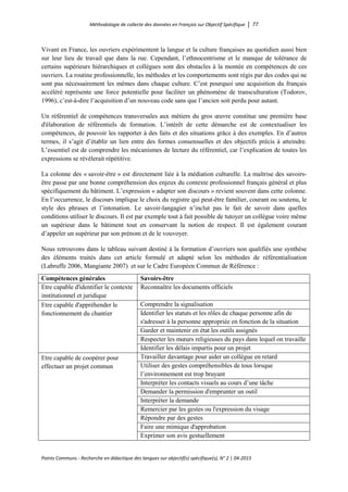 Méthodologie de collecte des données en Français sur Objectif Spécifique │ 77
Points Communs - Recherche en didactique des langues sur objectif(s) spécifique(s), N° 2 │ 04-2015
Vivant en France, les ouvriers expérimentent la langue et la culture françaises au quotidien aussi bien
sur leur lieu de travail que dans la rue. Cependant, l’ethnocentrisme et le manque de tolérance de
certains supérieurs hiérarchiques et collègues sont des obstacles à la montée en compétences de ces
ouvriers. La routine professionnelle, les méthodes et les comportements sont régis par des codes qui ne
sont pas nécessairement les mêmes dans chaque culture. C’est pourquoi une acquisition du français
accéléré représente une force potentielle pour faciliter un phénomène de transculturation (Todorov,
1996), c’est-à-dire l’acquisition d’un nouveau code sans que l’ancien soit perdu pour autant.
Un référentiel de compétences transversales aux métiers du gros œuvre constitue une première base
d'élaboration de référentiels de formation. L’intérêt de cette démarche est de contextualiser les
compétences, de pouvoir les rapporter à des faits et des situations grâce à des exemples. En d’autres
termes, il s’agit d’établir un lien entre des formes consensuelles et des objectifs précis à atteindre.
L’essentiel est de comprendre les mécanismes de lecture du référentiel, car l’explication de toutes les
expressions se révélerait répétitive.
La colonne des « savoir-être » est directement liée à la médiation culturelle. La maîtrise des savoirs-
être passe par une bonne compréhension des enjeux du contexte professionnel français général et plus
spécifiquement du bâtiment. L’expression « adapter son discours » revient souvent dans cette colonne.
En l’occurrence, le discours implique le choix du registre qui peut-être familier, courant ou soutenu, le
style des phrases et l’intonation. Le savoir-langagier n’inclut pas le fait de savoir dans quelles
conditions utiliser le discours. Il est par exemple tout à fait possible de tutoyer un collègue voire même
un supérieur dans le bâtiment tout en conservant la notion de respect. Il est également courant
d’appeler un supérieur par son prénom et de le vouvoyer.
Nous retrouvons dans le tableau suivant destiné à la formation d’ouvriers non qualifiés une synthèse
des éléments traités dans cet article formulé et adapté selon les méthodes de référentialisation
(Labruffe 2006, Mangiante 2007) et sur le Cadre Européen Commun de Référence :
Compétences générales Savoirs-être
Etre capable d'identifier le contexte
institutionnel et juridique
Reconnaître les documents officiels
Etre capable d'appréhender le
fonctionnement du chantier
Comprendre la signalisation
Identifier les statuts et les rôles de chaque personne afin de
s'adresser à la personne appropriée en fonction de la situation
Garder et maintenir en état les outils assignés
Respecter les mœurs religieuses du pays dans lequel on travaille
Identifier les délais impartis pour un projet
Etre capable de coopérer pour
effectuer un projet commun
Travailler davantage pour aider un collègue en retard
Utiliser des gestes compréhensibles de tous lorsque
l’environnement est trop bruyant
Interpréter les contacts visuels au cours d’une tâche
Demander la permission d'emprunter un outil
Interpréter la demande
Remercier par les gestes ou l'expression du visage
Répondre par des gestes
Faire une mimique d'approbation
Exprimer son avis gestuellement
 