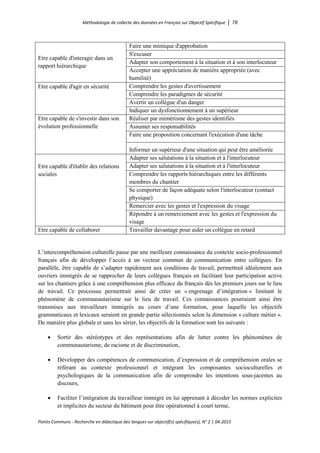 Méthodologie de collecte des données en Français sur Objectif Spécifique │ 78
Points Communs - Recherche en didactique des langues sur objectif(s) spécifique(s), N° 2 │ 04-2015
Etre capable d'interagir dans un
rapport hiérarchique
Faire une mimique d'approbation
S'excuser
Adapter son comportement à la situation et à son interlocuteur
Accepter une appréciation de manière appropriée (avec
humilité)
Etre capable d'agir en sécurité Comprendre les gestes d'avertissement
Comprendre les paradigmes de sécurité
Avertir un collègue d'un danger
Indiquer un dysfonctionnement à un supérieur
Etre capable de s'investir dans son
évolution professionnelle
Réaliser par mimétisme des gestes identifiés
Assumer ses responsabilités
Faire une proposition concernant l'exécution d'une tâche
Informer un supérieur d'une situation qui peut être améliorée
Etre capable d'établir des relations
sociales
Adapter ses salutations à la situation et à l'interlocuteur
Adapter ses salutations à la situation et à l'interlocuteur
Comprendre les rapports hiérarchiques entre les différents
membres du chantier
Se comporter de façon adéquate selon l'interlocuteur (contact
physique)
Remercier avec les gestes et l'expression du visage
Répondre à un remerciement avec les gestes et l'expression du
visage
Etre capable de collaborer Travailler davantage pour aider un collègue en retard
L’intercompréhension culturelle passe par une meilleure connaissance du contexte socio-professionnel
français afin de développer l’accès à un vecteur commun de communication entre collègues. En
parallèle, être capable de s’adapter rapidement aux conditions de travail, permettrait idéalement aux
ouvriers immigrés de se rapprocher de leurs collègues français en facilitant leur participation active
sur les chantiers grâce à une compréhension plus efficace du français dès les premiers jours sur le lieu
de travail. Ce processus permettrait ainsi de créer un « engrenage d’intégration » limitant le
phénomène de communautarisme sur le lieu de travail. Ces connaissances pourraient ainsi être
transmises aux travailleurs immigrés au cours d’une formation, pour laquelle les objectifs
grammaticaux et lexicaux seraient en grande partie sélectionnés selon la dimension « culture métier ».
De manière plus globale et sans les sérier, les objectifs de la formation sont les suivants :
• Sortir des stéréotypes et des représentations afin de lutter contre les phénomènes de
communautarisme, de racisme et de discrimination,
• Développer des compétences de communication, d’expression et de compréhension orales se
référant au contexte professionnel et intégrant les composantes socioculturelles et
psychologiques de la communication afin de comprendre les intentions sous-jacentes au
discours,
• Faciliter l’intégration du travailleur immigré en lui apprenant à décoder les normes explicites
et implicites du secteur du bâtiment pour être opérationnel à court terme,
 