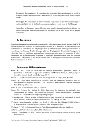 Méthodologie de collecte des données en Français sur Objectif Spécifique │ 79
Points Communs - Recherche en didactique des langues sur objectif(s) spécifique(s), N° 2 │ 04-2015
• Développer des compétences de compréhension écrite, cette étape consistant en un travail de
repérage dans les documents utilisés pour faciliter la montée en poste dans le secteur du gros
œuvre,
• Développer des compétences d’expression écrite lorsque cela est possible selon le degré de
maîtrise de l’écrit afin de faciliter la montée en compétence vers le poste de chef d’équipe,
• Sensibiliser les formateurs par un référentiel aussi complet que possible et les participants à la
multiculturalité sur le terrain professionnel du gros œuvre afin de rester le plus proche possible
de la réalité.
6. Conclusion
Très peu de bases de données langagières et culturelles existent cependant dans le domaine du BTP. Il
est alors nécessaire d’identifier les compétences des salariés de ce domaine et de les répertorier dans
un référentiel de compétences. Le but principal d’un tel référentiel serait d’envisager une montée en
compétence vers le poste de chef d’équipe grâce au développement de capacités langagières et
culturelles. Dans ces conditions, les travailleurs immigrés pourraient ainsi être en mesure de mieux
comprendre les recommandations techniques et progresser significativement dans leur domaine
professionnel. Le référentiel se doit d’être cohérent entre la réalité professionnelle et les possibilités
d’application en salle de classe.
Références Bibliographiques
Adami, H., 2007, « Dire le savoir-faire en contexte professionnel : problèmes, enjeux et
perspectives », Recherches et application coordonné par Mourlhon-Dallies, F (2007), Langue et
travail, Le Français dans le monde, Paris, pp. 88- 99.
Beacco, J-C., 2000, Les dimensions culturelles des enseignements de langue, Paris, Hachette.
Beacco J.-C., 2004, « Une proposition de référentiel pour les compétences culturelles dans les
enseignements de langues », Beacco J.-C. (dir.). Niveau B2 pour le français. Textes et références,
Paris, Didier. p. 251 et suiv.
Boutet, J. 1993, Ecrits au travail, Paris, B. Fraenkel.
Byram, M ; Gribkova B ; Starkey H, 2002, Développer la dimension interculturelle dans
l’enseignement des langues : une introduction pratique à l’usage des enseignants, Strasbourg,
Conseil de l’Europe, Division des politiques linguistiques.
De Saint-Georges, I, 2004, « Actions, médiations et interactions : une approche multimodale du travail
sur un chantier », Cahiers de linguistique Française n 26 / 2004 pp. 321-342.
D’Iribarne, P en collaboration avec Henry, A ; Segal, J-P ; Chevrier, S et Globokar, T, 1998, Cultures
et mondialisation, Gérer par-delà les frontières, Paris, Editions du Seuil.
D’Iribarne, P, 1989, La logique de l’honneur, Paris, Editions du Seuil, collection Sociologie.
De Carlo, M, 1998, L’interculturel, Paris, CLE International.
Filliettaz, L ; Bronckart J-P, 2005, L'analyse des actions et des discours en situation de travail, Paris,
Peeters France.
 