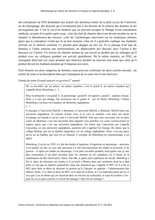 Méthodologie de collecte des données en Français sur Objectif Spécifique │ 8
Points Communs - Recherche en didactique des langues sur objectif(s) spécifique(s), N° 2 │ 04-2015
des concepteurs de FOS demandant aux acteurs des domaines traités de se plier au jeu de l’interview
ou du témoignage, des discours qui n’existeraient pas si les besoins de la collecte des données ne les
provoquaient pas. C’est le cas d’un médecin qui, ne pouvant accepter le filmage d’une consultation
médicale, accepte d’en parler après coup ; celui du chef de chantier décrivant devant un plan ou sur le
chantier le déroulement des travaux ; celui de l’archéologue interviewé sur les techniques utilisées
parce que le concepteur n’était pas là au bon moment, celui où il a peut-être expliqué aux étudiants
arrivant sur le chantier comment s’y prendre pour dégager un site, etc. Et ce passage d’un type de
données à l’autre entraine une transformation, un déplacement des discours dans l’action à des
discours sur l’action. Un ouvrier de chantier parlant de son travail ne produit pas les échanges qu’il
produit avec ses collègues pendant son activité quotidienne. De la même manière, en FOU, un
enseignant décrivant son cours pendant une interview produit un discours tout autre que celui qu’il
produit devant les étudiants pendant qu’il dispense son cours.
Pour illustrer ces deux catégories de données, nous pouvons confronter les deux extraits suivants : un
extrait de cours et la description faite par l’enseignant de ce cours lors d’une interview.
Extrait de cours Grands auteurs en gestion (1e
année)
On va travailler sur un auteur, un auteur canadien, c’est le grand 8, un auteur canadien qui
s’appelle Henri Mintzberg. […]
Donc la démarche c’est grand A : le personnage ; grand B : les apports ; grand C : analyse critique.
Donc y a rien qui change. On commence par le grand A : qui est Henry Mintzberg ? Henry
Mintzberg c’est donc un Canadien, de Montréal, anglophone.
[…]
Il enseigne à l’université McGill, à Montréal, à l’université McGill, à Montréal. McGill étant une
université anglophone. Si certains d’entre vous, et je vous le souhaite, vont faire une année
d’échange au Canada et qu’ils vont à l’université McGill, bien que cette université soit en plein
centre de Montréal, c’est une université dans laquelle vous prendrez vos cours exclusivement en
anglais, parce que c’est une université anglophone. De même que l’université qui s’appelle
Concordia, est une université anglophone, autrefois elle s’appelait Sir George. De même que le
collège Bishop, qui est au Québec également, est un collège anglophone. Donc c’est pas parce
qu’on est au Québec que tout est en français. L’exemple de Mintzberg est caractéristique à cet
égard.
Mintzberg, il est né en 1939, il a fait des études d’ingénieur, d’ingénieur en mécanique – personne
n’est parfait, en fait, je veux dire personne n’a fait nécessairement des études d’économie et de
gestion – et après ses études en mécanique, il est parti travailler pendant, trois-quatre ans, je sais
plus exactement, il est parti travailler dans les chemins de fer canadiens, où il faisait de la
modélisation de flux ferroviaires. Donc, bon OK, et après cette expérience de travail, Mintzberg a
fait le choix de retourner aux études et il est parti à Boston dans une institution dont on a déjà
parlé, je vais pas en reparler aujourd’hui, dans une institution qui s’appelle le MIT. Et il a été au
MIT pour faire sa thèse de doctorat en gestion qu’à l’époque on appelait : l’administration des
affaires. Donc, il va faire sa thèse au MIT, et le sujet de sa thèse, et c’est important parce qu’on va
voir que c’est un thème qui est récurrent dans ses travaux de recherches, le sujet de sa thèse c’est :
quel est, ou en quoi consiste, le travail du manager ? Que fait un manager ?
 