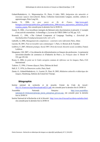 Méthodologie de collecte des données en Français sur Objectif Spécifique │ 80
Points Communs - Recherche en didactique des langues sur objectif(s) spécifique(s), N° 2 │ 04-2015
Gohard-Radenkovic, A ; Mujawamariya, D ; Perez, S (éds), 2003, Intégration des minorités et
nouveaux espaces interculturels, Berne, Collection transversales Langues, sociétés, cultures et
apprentissages, Peter Lang SA.
Jounin, N, 2006, Le gros œuvre en Ile de France, http://www.gref-
bretagne.com/Groups/publication_gref/publications_2006/mission_rap/journees_animation_p/inte
rvention_jounin, Site consulté pour la dernière fois le 28/08/14.
Jounin, N, 2006, « Les travailleurs immigrés du bâtiment entre discrimination et précarité. L’exemple
d’une activité externalisée : le ferraillage », La revue de l’IRES 2006/1 (n°50), pp. 3-25.
Kramsch, C., 1996, « The Cultural Component of Language Teaching ». Zeitschrift für
Interkulturellen Fremdsprachenunterricht, vol 1, n°2.
Labruffe, A, 2006, Management des compétences : construire votre référentiel, Paris, Afnor.
Lacoste, M, 2001, Peut-on travailler sans communiquer ?, Paris, A. Borzeix & B. Fraenkel.
Lefebvre, F, 2007, Mémento pratique, Social 2007, Droit du travail, Sécurité social, Levallois, Francis
Lefebvre.
Mangiante, J-M, 2007, « Une démarche de référentialisation en français des professions : le partenariat
universités-chambre de commerce et d’Industrie de Paris », Le Français dans le Monde N°
532, pp.129-144.
Rosen, E, 2006, Le point sur le Cadre européen commun de référence sur les langues, Paris, CLE
International.
Todorov, T, 1996, L’homme dépaysé, Paris, Éditions du Seuil.
Hall, E. T, 1978, La Dimension cachée, Paris, Seuil.
Zarate, G , Gohard-Radenkovic, A , Lussier, D , Penz, H, 2003, Médiation culturelle et didactique des
langues, Strasbourg, Editions du Conseil de l’Europe.
Sitographie
Institut national de recherche et de sécurité, Extrait du Code du travail :
file:///C:/Users/eve.lejot/Downloads/nd2211.pdf, site consulté pour la dernière fois le 28/08/14
Assemblée Nationale française : http://www.assemblee-
nationale.fr//14/dossiers/principe_laicite_entreprises_privees.asp, site consulté pour la dernière
fois le 28/08/14
Institut National de la Recherche et de la Sécurité : http://www.inrs.fr/accueil/accidents-maladies.html,
site consulté pour la dernière fois le 28/08/14
 