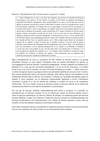 Méthodologie de collecte des données en Français sur Objectif Spécifique │ 9
Points Communs - Recherche en didactique des langues sur objectif(s) spécifique(s), N° 2 │ 04-2015
Interview : Présentation du cours Grands auteurs en gestion (1e
année)
(…) Donc l’objectif de ce cours, c’est pour des étudiants, qui arrivent à la Faculté de Sciences
économiques et de gestion, de leur donner un aperçu en 20 heures de quelques personnages
importants des théories managériales. Donc la philosophie de ce cours, c’est de faire une sorte de
galerie de portraits, un petit peu comme si allait dans un musée et qu’on se promène pour visiter
des personnages importants, et à chaque fois sur ces personnages, on essaie à la fois de regarder le
contexte dans lequel se situe le personnage, de regarder quels sont les principaux apports de cet
auteur dans le domaine de la gestion, et puis ensuite dans un 3e
temps, d’essayer d’avoir une petite
analyse critique, de prendre un petit peu de recul. C’est un cours qui est assez théorique, par
définition, puisqu’on parle de pensée managériale. L’évaluation de ce cours, c’est un examen final
d’1h30 dans lequel j’essaie pédagogiquement de vérifier que l’étudiant maitrise un certain nombre
de concepts de base liés à ces grands auteurs, qu’il a bien compris quels étaient les principaux
apports de ces auteurs, et donc la forme que va prendre l’examen, c’est une série de petites
questions assez précises qui demandent des développements assez courts. Donc c’est absolument
pas une dissertation, c’est je reprends quelques-uns de ces auteurs et je demande à l’étudiant
« avez-vous saisi, avez-compris ce que veut dire telle notion, tel concept chez cet individu ? » et
que l’étudiant soit capable de l’expliquer en 5, 7 ou 10 lignes. Donc l’étudiant a vraiment le temps
de réfléchir, de construire sa réponse par rapport à une connaissance qui est supposée être
maitrisée et de pouvoir l’expliciter évidemment à sa façon.
Dans l’enregistrement de cours, le concepteur de FOU collecte un discours adressé à un groupe
d’étudiants, discours au cours duquel l’enseignant traite un contenu disciplinaire de gestion, en
l’accompagnant de discours latéraux, à dimension pédagogique - lorsqu’il rappelle aux étudiants qu’à
Montréal il n’y a pas que des universités francophones -, et sur un ton de connivence « si certains
d’entre vous, et je vous le souhaite, vont faire une année d’échange au Canada… ». Dans l’interview,
ce même enseignant expose en quelques minutes une présentation globale de son cours et de l’examen.
Nul contenu disciplinaire précis, nul discours imbriqué, nulle adresse directe à des étudiants ne sont
évidemment présents dans ce discours. En revanche, il informe sur l’ensemble disciplinaire auquel se
rattache le cours enregistré, sur sa dimension institutionnelle également à travers l’information
concernant l’examen et ce qui est attendu des étudiants en matière de savoir et de compétence
intellectuelle. De l’un à l’autre, on passe du discours existant au discours sollicité, de la situation de
communication effective à son contexte disciplinaire et institutionnel.
On voit que les discours sollicités, indiscutablement plus faciles à constituer et à recueillir, ne
reproduisent pas les discours existants, ils ne les imitent pas comme les discours simulés visent à
imiter les discours authentiques. Si, dans les collectes de données, ils remplacent parfois des discours
existants difficiles à capter, leur fonction à l’égard des discours existants est fondamentalement une
fonction d’explicitation et de contextualisation. Une collecte de données optimale est donc celle qui
recueille à la fois des données existantes et des données sollicitées.
Nous allons maintenant illustrer concrètement la complexité que peut constituer le recueil des données
à travers une expérience de collecte menée sur un terrain professionnel complexe.
 