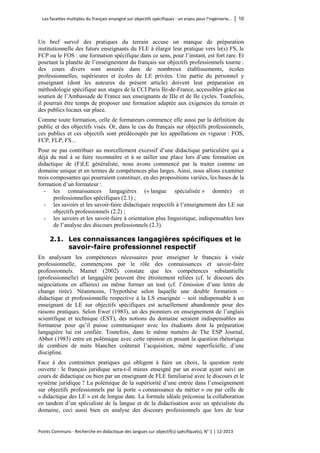 Les facettes multiples du français enseigné sur objectifs spécifiques : un enjeu pour l’ingénierie… │ 10 
Points Communs - Recherche en didactique des langues sur objectif(s) spécifique(s), N° 1 │ 12-2013 
Un bref survol des pratiques du terrain accuse un manque de préparation institutionnelle des futurs enseignants du FLE à élargir leur pratique vers le(s) FS, le FCP ou le FOS : une formation spécifique dans ce sens, pour l’instant, est fort rare. Et pourtant la planète de l’enseignement du français sur objectifs professionnels tourne : des cours divers sont assurés dans de nombreux établissements, écoles professionnelles, supérieures et écoles de LE privées. Une partie du personnel y enseignant (dont les auteures du présent article) doivent leur préparation en méthodologie spécifique aux stages de la CCI Paris Ile-de-France, accessibles grâce au soutien de l’Ambassade de France aux enseignants de IIIe et de IIe cycles. Toutefois, il pourrait être temps de proposer une formation adaptée aux exigences du terrain et des publics locaux sur place. 
Comme toute formation, celle de formateurs commence elle aussi par la définition du public et des objectifs visés. Or, dans le cas du français sur objectifs professionnels, ces publics et ces objectifs sont prédécoupés par les appellations en vigueur : FOS, FCP, FLP, FS... 
Pour ne pas contribuer au morcellement excessif d’une didactique particulière qui a déjà du mal à se faire reconnaître et à se tailler une place lors d’une formation en didactique de (F)LE généraliste, nous avons commencé par la traiter comme un domaine unique et en termes de compétences plus larges. Ainsi, nous allons examiner trois composantes qui pourraient constituer, en des propositions variées, les bases de la formation d’un formateur : 
- les connaissances langagières (« langue spécialisée » donnée) et professionnelles spécifiques (2.1) ; 
- les savoirs et les savoir-faire didactiques respectifs à l’enseignement des LE sur objectifs professionnels (2.2) ; 
- les savoirs et les savoir-faire à orientation plus linguistique, indispensables lors de l’analyse des discours professionnels (2.3). 
2.1. Les connaissances langagières spécifiques et le savoir-faire professionnel respectif 
En analysant les compétences nécessaires pour enseigner le français à visée professionnelle, commençons par le rôle des connaissances et savoir-faire professionnels. Mamet (2002) constate que les compétences substantielle (professionnelle) et langagière peuvent être étroitement reliées (cf. le discours des négociations en affaires) ou même former un tout (cf. l’émission d’une lettre de change tirée). Néanmoins, l’hypothèse selon laquelle une double formation – didactique et professionnelle respective à la LS enseignée – soit indispensable à un enseignant de LE sur objectifs spécifiques est actuellement abandonnée pour des raisons pratiques. Selon Ewer (1983), un des pionniers en enseignement de l’anglais scientifique et technique (EST), des notions du domaine seraient indispensables au formateur pour qu’il puisse communiquer avec les étudiants dont la préparation langagière lui est confiée. Toutefois, dans le même numéro de The ESP Journal, Abbot (1983) entre en polémique avec cette opinion en posant la question rhétorique de combien de nuits blanches coûterait l’acquisition, même superficielle, d’une discipline. 
Face à des contraintes pratiques qui obligent à faire un choix, la question reste ouverte : le français juridique sera-t-il mieux enseigné par un avocat ayant suivi un cours de didactique ou bien par un enseignant de FLE familiarisé avec le discours et le système juridique ? La polémique de la supériorité d’une entrée dans l’enseignement sur objectifs professionnels par la porte « connaissance du métier » ou par celle de « didactique des LE » est de longue date. La formule idéale préconise la collaboration en tandem d’un spécialiste de la langue et de la didactisation avec un spécialiste du domaine, ceci aussi bien en analyse des discours professionnels que lors de leur  