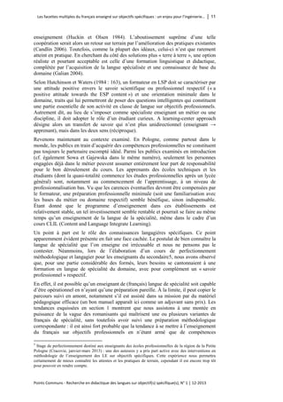 Les facettes multiples du français enseigné sur objectifs spécifiques : un enjeu pour l’ingénierie… │ 11 
Points Communs - Recherche en didactique des langues sur objectif(s) spécifique(s), N° 1 │ 12-2013 
enseignement (Huckin et Olsen 1984). L’aboutissement suprême d’une telle coopération serait alors un retour sur terrain par l’amélioration des pratiques existantes (Candlin 2006). Toutefois, comme la plupart des idéaux, celui-ci n’est que rarement atteint en pratique. En cherchant du côté des solutions plus « terre à terre », une option réaliste et pourtant acceptable est celle d’une formation linguistique et didactique, complétée par l’acquisition de la langue spécialisée et une connaissance de base du domaine (Galian 2004). 
Selon Hutchinson et Waters (1984 : 163), un formateur en LSP doit se caractériser par une attitude positive envers le savoir scientifique ou professionnel respectif (« a positive attitude towards the ESP content ») et une orientation minimale dans le domaine, traits qui lui permettront de poser des questions intelligentes qui constituent une partie essentielle de son activité en classe de langue sur objectifs professionnels. Autrement dit, au lieu de s’imposer comme spécialiste enseignant un métier ou une discipline, il doit adopter le rôle d’un étudiant curieux. A learning-center approach désigne alors un transfert de savoir qui n’est plus unidirectionnel (enseignant → apprenant), mais dans les deux sens (réciproque). 
Revenons maintenant au contexte examiné. En Pologne, comme partout dans le monde, les publics en train d’acquérir des compétences professionnelles ne constituent pas toujours le partenaire escompté idéal. Parmi les publics examinés en introduction (cf. également Sowa et Gajewska dans le même numéro), seulement les personnes engagées déjà dans le métier peuvent assumer entièrement leur part de responsabilité pour le bon déroulement du cours. Les apprenants des écoles techniques et les étudiants (dont la quasi-totalité commence les études professionnelles après un lycée général) sont, notamment au commencement de l’apprentissage, à un niveau de professionnalisation bas. Vu que les carences éventuelles devront être compensées par le formateur, une préparation professionnelle minimale (soit une familiarisation avec les bases du métier ou domaine respectif) semble bénéfique, sinon indispensable. Étant donné que le programme d’enseignement dans ces établissements est relativement stable, un tel investissement semble rentable et pourrait se faire au même temps qu’un enseignement de la langue de la spécialité, même dans le cadre d’un cours CLIL (Content and Language Integrate Learning). 
Un point à part est le rôle des connaissances langagières spécifiques. Ce point apparemment évident présente en fait une face cachée. Le postulat de bien connaître la langue de spécialité que l’on enseigne est irrécusable et nous ne pensons pas le contester. Néanmoins, lors de l’élaboration d’un cours de perfectionnement méthodologique et langagier pour les enseignants du secondaire5, nous avons observé que, pour une partie considérable des formés, leurs besoins se cantonnaient à une formation en langue de spécialité du domaine, avec pour complément un « savoir professionnel » respectif. 
En effet, il est possible qu’un enseignant de (français) langue de spécialité soit capable d’être opérationnel en n’ayant qu’une préparation pareille. À la limite, il peut copier le parcours suivi en amont, notamment s’il est assisté dans sa mission par du matériel pédagogique efficace (un bon manuel apparaît ici comme un adjuvant sans prix). Les tendances esquissées en section 1 montrent que nous assistons à une montée en puissance de la vague des romanisants qui maîtrisent une ou plusieurs variantes de français de spécialité, sans toutefois avoir suivi une préparation méthodologique correspondante : il est ainsi fort probable que la tendance à se mettre à l’enseignement du français sur objectifs professionnels en n’étant armé que de compétences 
5 Stage de perfectionnement destiné aux enseignants des écoles professionnelles de la région de la Petite Pologne (Cracovie, janvier-mars 2013) : une des auteures y a pris part active avec des interventions en méthodologie de l’enseignement des LE sur objectifs spécifiques. Cette expérience nous permettra certainement de mieux connaître les attentes et les pratiques de terrain, cependant il est encore trop tôt pour pouvoir en rendre compte.  