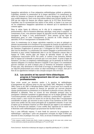 Les facettes multiples du français enseigné sur objectifs spécifiques : un enjeu pour l’ingénierie… │ 12 
Points Communs - Recherche en didactique des langues sur objectif(s) spécifique(s), N° 1 │ 12-2013 
langagières spécialisées et d’une préparation méthodologique globale se généralise. Cependant, assimiler la connaissance de la langue spécialisée à la connaissance du métier de formateur en français de spécialité, et encore davantage de celui de FOS, nous semble dangereux. Nous avons nous-mêmes débuté notre histoire durable avec le FOS par des stages de français des affaires auprès de la CCI Paris Ile-de-France. Cependant, tout en reconnaissant leur mérite et leur utilité, se limiter à un cours axé sur les compétences langagières spécialisées ne mènerait qu’à la reproduction des contenus appris. 
Dans la même lignée de réflexion sur le rôle de la composante « langagière professionnelle » dans la formation didactique spécifique, osons poser la question : la connaissance d’une, voire plusieurs langues de spécialité est-elle indispensable à tout enseignant de langue à visée professionnelle ? Nous pensons qu’une ligne de démarcation passe ici entre l’enseignement en fonction de l’offre (français de spécialité, FCP) et l’enseignement à la demande (FOS). 
Ainsi, la connaissance de la langue spécialisée respective se pose en prérequis et élément incontournable de la formation d’un enseignant de français de spécialité et de français de la communication professionnelle6. Cependant, la variété des demandes et des domaines d’application ne permet pas à l’enseignant de FOS d’être spécialiste dans tous les domaines. La connaissance du contenu (langagier et professionnel) de la formation se pose comme fondamentale dans le cas des formations conçues dans la logique de l’offre, ancrées dans une langue de spécialité donnée ou dans des compétences transversales (FCP). Par contre, le contenu d’une formation élaborée dans la logique de la demande ne préexiste pas à un cours donné : le point d’appui du formateur y est donc sa compétence méthodologique, qui lui permettra de fournir des réponses adéquates à la situation éducative à laquelle il sera exposé. Ces constatations peuvent constituer un point d’attaque pour la formation de formateurs respective. D’autre part, elles démontrent le bien-fondé d’envisager la méthodologie du français sur objectifs professionnels non comme un objet monolithique et unique, mais par le biais de ses appellations multiples et des concepts auxquels elles renvoient. 
2.2. Les savoirs et les savoir-faire didactiques propres à l’enseignement des LE sur objectifs professionnels 
Nous avons assisté ces dernières années à la parution de méthodologies d’enseignement très efficaces (pour ne citer que Challe 2002, Mangiante et Parpette 2004, Carras et alii 2007 et Mourlhon-Dallies 2008). Il existe aussi sur le marché un nombre considérable de manuels de français de spécialité qui couvrent plusieurs champs (professionnels ou domaniaux) et se déclinent en plusieurs niveaux, dont faux- débutants et débutants. Nous ne cessons de nous demander pourquoi alors les enseignants s’obstinent à perpétuer un apprentissage axé sur la langue générale. Outre l’association périmée, mais pourtant difficile à déraciner « professionnel = spécialisé = niveau avancé », nous voyons les raisons de cet état de choses dans l’investissement considérable en temps, que nécessite la mise en place d’une formation en FOS. Cette raison nous semble une des causes principales de sa popularité restreinte. Il sera vain d’espérer qu’un formateur fournisse un effort démesuré par rapport à son rendement : lors de la formation des étudiants, il nous semble donc important de les munir tout d’abord des outils méthodologiques qui pourraient leur faciliter la tâche. 
Face à cette difficulté majeure, il serait fondé de concevoir les programmes en méthodologie « spécifique » selon une progression croissante du degré d’effort que nécessite la mise en pratique d’un cours. Ainsi, un niveau d’initiation (correspondant à 
6 Cette exigence semble d’autant plus facile à mettre en pratique que de tels cours sont, comme nous l’avons mentionné, proposés par plusieurs philologies en Ier ou en IIe cycle.  