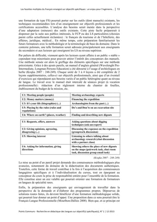 Les facettes multiples du français enseigné sur objectifs spécifiques : un enjeu pour l’ingénierie… │ 13 
Points Communs - Recherche en didactique des langues sur objectif(s) spécifique(s), N° 1 │ 12-2013 
une formation de type FS) pourrait porter sur les outils (dont manuels) existants, les techniques recommandées lors d’un enseignement sur objectifs professionnels et les certifications accessibles. L’analyse des besoins serait menée dans la perspective d’une adaptation (mineure) des outils existants. Cette piste facile préparerait à dispenser par la suite aux publics intéressés, le FCP ou des LS particulières (choisies parmi celles actuellement réclamées) : le français du tourisme et de l’hôtellerie, des affaires, juridique, médical... En même temps, cette préparation familiariserait les futurs formateurs avec la méthodologie et la terminologie de base du domaine. Dans le contexte polonais, une telle formation serait adressée principalement aux enseignants du secondaire et aux lecteurs qui enseignent les LS au niveau supérieur. 
Par paliers de difficulté, viennent après les lecteurs ayant affaire à un public « stable » cependant trop minoritaire pour pouvoir attirer l’intérêt des concepteurs des manuels. Une méthode sensée est alors le greffage des éléments spécifiques sur une méthode préexistante. Grâce à des ajouts pareils, un manuel d’anglais général (Wavelenght Pre- Intermediate, Longman Persons Education) a été détourné à l’usage d’archéologues en herbe (Krajka 2007 : 248-249). Chaque unité de 3 à 4 leçons a été complétée de 2 leçons supplémentaires, celles-ci sur objectifs professionnels, ainsi que d’un éventail d’exercices qui répondaient aux besoins variés d’un public hétérogène quant au niveau de langue. Le travail avec le manuel était intercalé de séances projet (à vocation professionnelle) : rédaction d’un règlement interne du chantier de fouilles, établissement du budget de la mission, etc. 
U1: Meeting people (people) 
Meeting archaeology experts 
U2: Money matters (money) 
Financing the expedition 
U3: It’s your life (biographies) (...) 
Archaeologists from the past (...) 
U5: Playing by the rules (rules and regulations) 
Do’s and Don’ts on an excavation site 
U6: Where on earth? (places, weather) 
Finding and describing new digouts 
U1: Requests, offers, answers 
Asking questions about digging techniques (ask-an-expert) 
U2: Giving opinions, agreeeing, disagreeing (...) 
Discussing the expenses on the expedition (groupwork discussion) 
U5: Showing interest 
Listening to others talking about archaeology research (chat discussion with a partner class) 
U6: Asking for information, giving directions 
Showing others the place of new digouts on the maps (pairwork task, chat room task, discussion group email task) 
(Krajka 2007 : 248-249) 
La mise au point d’un pareil projet demande des connaissances méthodologiques plus avancées, notamment du domaine de la didactisation des documents authentiques. Toutefois, cette forme de travail contribue à la fois à l’acquisition des connaissances langagières spécifiques et à l’individualisation du cursus, tout en épargnant au concepteur du cours la prise de responsabilité entière pour l’ensemble de la formation. Elle constitue ainsi un axe valable qui pourrait orienter une formation de formateurs en langues de spécialité rares. 
Enfin, la préparation des enseignants qui envisageraient de travailler dans la perspective de la demande et d’élaborer des programmes propres. Dépourvus de solutions toutes faites, ils devront bénéficier d’une formation méthodologique solide, qui pourrait leur donner un point d’appui. Une proposition dans ce sens pourrait être le Français Langue Professionnelle (Mourlhon-Dallies 2008). Bien que, et ce principe est  